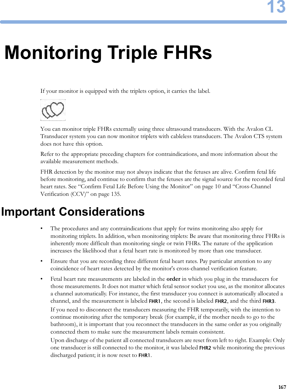 1316713Monitoring Triple FHRsIf your monitor is equipped with the triplets option, it carries the label. You can monitor triple FHRs externally using three ultrasound transducers. With the Avalon CL Transducer system you can now monitor triplets with cableless transducers. The Avalon CTS system does not have this option.Refer to the appropriate preceding chapters for contraindications, and more information about the available measurement methods.FHR detection by the monitor may not always indicate that the fetuses are alive. Confirm fetal life before monitoring, and continue to confirm that the fetuses are the signal source for the recorded fetal heart rates. See “Confirm Fetal Life Before Using the Monitor” on page 10 and “Cross-Channel Verification (CCV)” on page 135.Important Considerations• The procedures and any contraindications that apply for twins monitoring also apply for monitoring triplets. In addition, when monitoring triplets: Be aware that monitoring three FHRs is inherently more difficult than monitoring single or twin FHRs. The nature of the application increases the likelihood that a fetal heart rate is monitored by more than one transducer.• Ensure that you are recording three different fetal heart rates. Pay particular attention to any coincidence of heart rates detected by the monitor&apos;s cross-channel verification feature.• Fetal heart rate measurements are labeled in the order in which you plug in the transducers for those measurements. It does not matter which fetal sensor socket you use, as the monitor allocates a channel automatically. For instance, the first transducer you connect is automatically allocated a channel, and the measurement is labeled FHR1, the second is labeled FHR2, and the third FHR3.If you need to disconnect the transducers measuring the FHR temporarily, with the intention to continue monitoring after the temporary break (for example, if the mother needs to go to the bathroom), it is important that you reconnect the transducers in the same order as you originally connected them to make sure the measurement labels remain consistent.Upon discharge of the patient all connected transducers are reset from left to right. Example: Only one transducer is still connected to the monitor, it was labeled FHR2 while monitoring the previous discharged patient; it is now reset to FHR1.