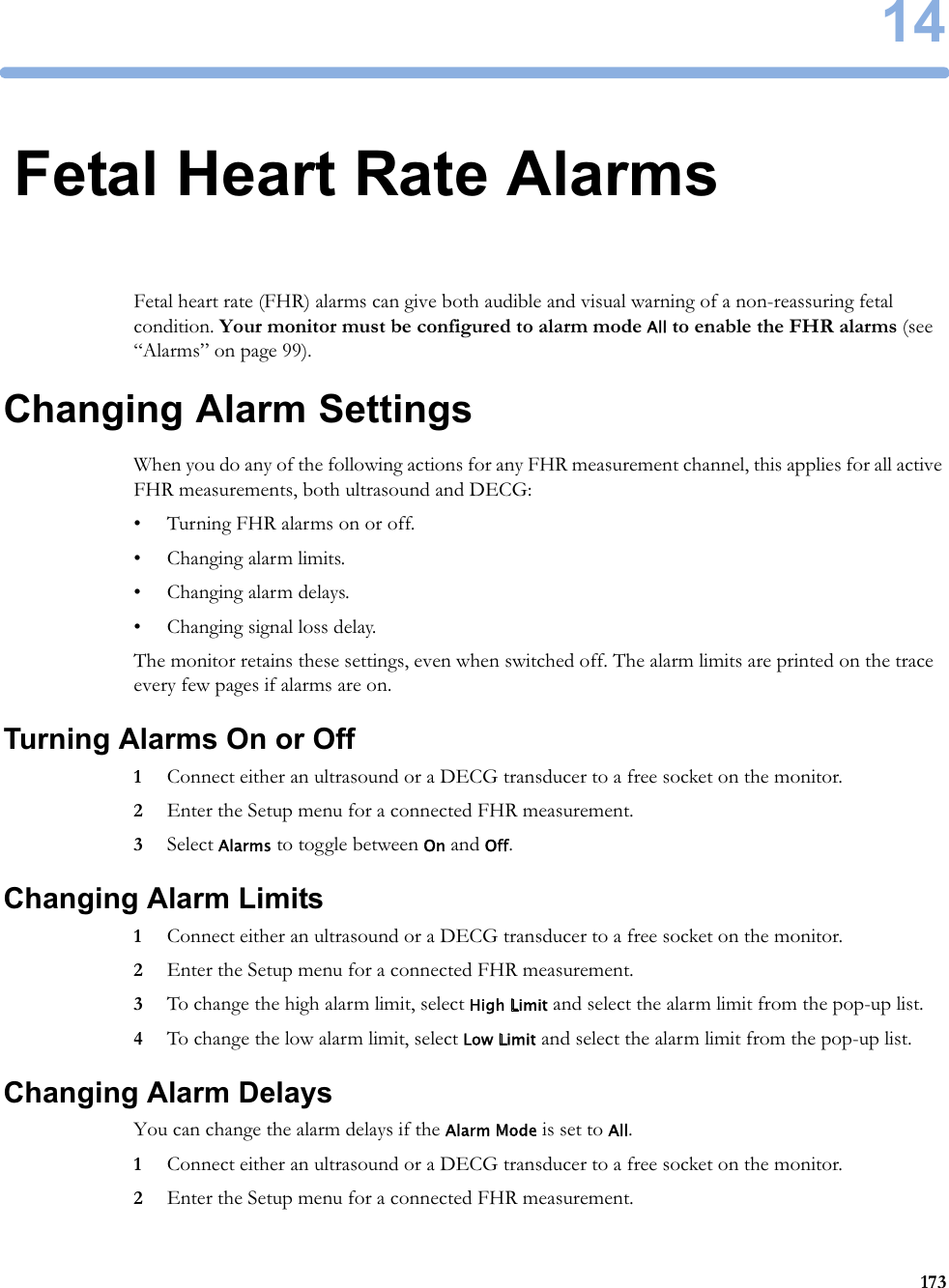 1417314Fetal Heart Rate AlarmsFetal heart rate (FHR) alarms can give both audible and visual warning of a non-reassuring fetal condition. Your monitor must be configured to alarm mode All to enable the FHR alarms (see “Alarms” on page 99).Changing Alarm SettingsWhen you do any of the following actions for any FHR measurement channel, this applies for all active FHR measurements, both ultrasound and DECG:• Turning FHR alarms on or off.• Changing alarm limits.• Changing alarm delays.• Changing signal loss delay.The monitor retains these settings, even when switched off. The alarm limits are printed on the trace every few pages if alarms are on.Turning Alarms On or Off1Connect either an ultrasound or a DECG transducer to a free socket on the monitor.2Enter the Setup menu for a connected FHR measurement.3Select Alarms to toggle between On and Off.Changing Alarm Limits1Connect either an ultrasound or a DECG transducer to a free socket on the monitor.2Enter the Setup menu for a connected FHR measurement.3To change the high alarm limit, select High Limit and select the alarm limit from the pop-up list.4To change the low alarm limit, select Low Limit and select the alarm limit from the pop-up list.Changing Alarm DelaysYou can change the alarm delays if the Alarm Mode is set to All.1Connect either an ultrasound or a DECG transducer to a free socket on the monitor.2Enter the Setup menu for a connected FHR measurement.