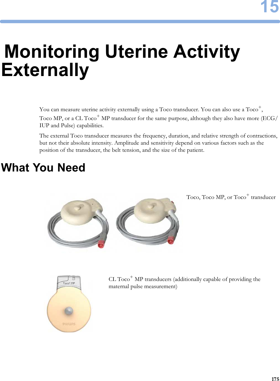 1517515Monitoring Uterine Activity ExternallyYou can measure uterine activity externally using a Toco transducer. You can also use a Toco+, Toco MP, or a CL Toco+ MP transducer for the same purpose, although they also have more (ECG/IUP and Pulse) capabilities.The external Toco transducer measures the frequency, duration, and relative strength of contractions, but not their absolute intensity. Amplitude and sensitivity depend on various factors such as the position of the transducer, the belt tension, and the size of the patient.What You NeedToco, Toco MP, or Toco+ transducerCL Toco+ MP transducers (additionally capable of providing the maternal pulse measurement)