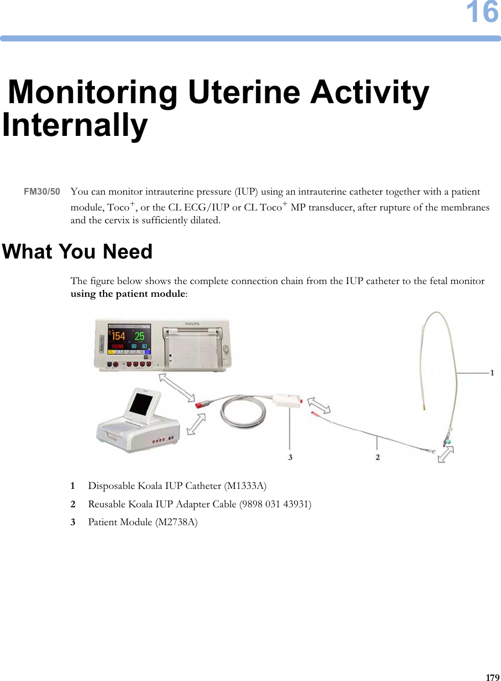 1617916Monitoring Uterine Activity InternallyFM30/50 You can monitor intrauterine pressure (IUP) using an intrauterine catheter together with a patient module, Toco+, or the CL ECG/IUP or CL Toco+ MP transducer, after rupture of the membranes and the cervix is sufficiently dilated.What You NeedThe figure below shows the complete connection chain from the IUP catheter to the fetal monitor using the patient module:1Disposable Koala IUP Catheter (M1333A)2Reusable Koala IUP Adapter Cable (9898 031 43931)3Patient Module (M2738A)