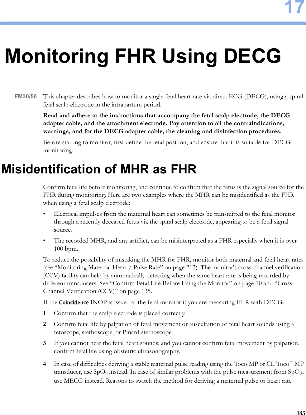 1718317Monitoring FHR Using DECGFM30/50 This chapter describes how to monitor a single fetal heart rate via direct ECG (DECG), using a spiral fetal scalp electrode in the intrapartum period.Read and adhere to the instructions that accompany the fetal scalp electrode, the DECG adapter cable, and the attachment electrode. Pay attention to all the contraindications, warnings, and for the DECG adapter cable, the cleaning and disinfection procedures.Before starting to monitor, first define the fetal position, and ensure that it is suitable for DECG monitoring.Misidentification of MHR as FHRConfirm fetal life before monitoring, and continue to confirm that the fetus is the signal source for the FHR during monitoring. Here are two examples where the MHR can be misidentified as the FHR when using a fetal scalp electrode:• Electrical impulses from the maternal heart can sometimes be transmitted to the fetal monitor through a recently deceased fetus via the spiral scalp electrode, appearing to be a fetal signal source.• The recorded MHR, and any artifact, can be misinterpreted as a FHR especially when it is over 100 bpm.To reduce the possibility of mistaking the MHR for FHR, monitor both maternal and fetal heart rates (see “Monitoring Maternal Heart / Pulse Rate” on page 213). The monitor&apos;s cross-channel verification (CCV) facility can help by automatically detecting when the same heart rate is being recorded by different transducers. See “Confirm Fetal Life Before Using the Monitor” on page 10 and “Cross-Channel Verification (CCV)” on page 135.If the Coincidence INOP is issued at the fetal monitor if you are measuring FHR with DECG:1Confirm that the scalp electrode is placed correctly.2Confirm fetal life by palpation of fetal movement or auscultation of fetal heart sounds using a fetoscope, stethoscope, or Pinard stethoscope. 3If you cannot hear the fetal heart sounds, and you cannot confirm fetal movement by palpation, confirm fetal life using obstetric ultrasonography.4In case of difficulties deriving a stable maternal pulse reading using the Toco MP or CL Toco+ MP transducer, use SpO2 instead. In case of similar problems with the pulse measurement from SpO2, use MECG instead. Reasons to switch the method for deriving a maternal pulse or heart rate 
