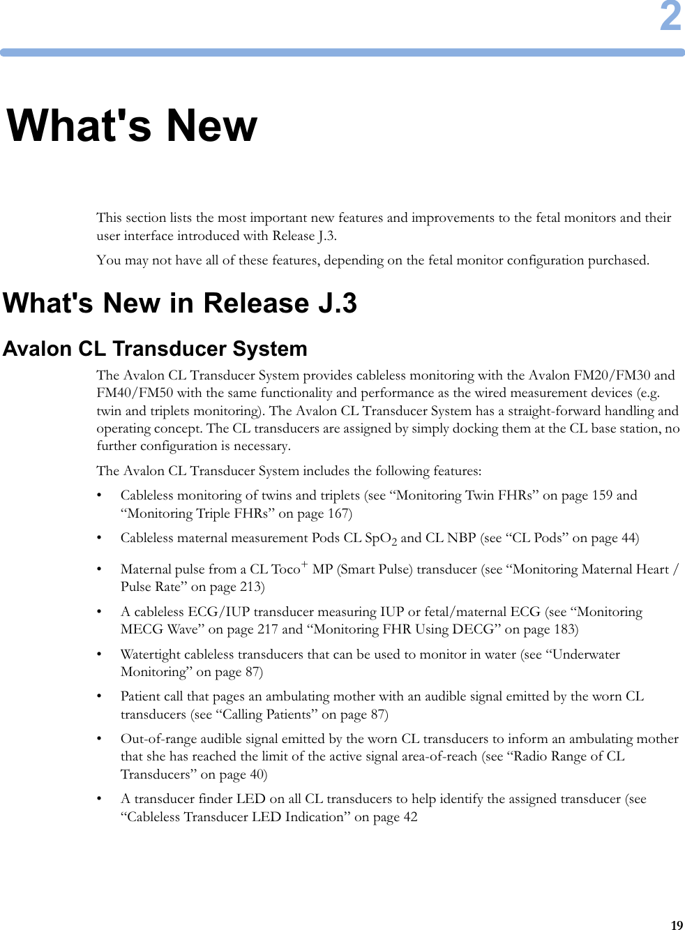 2192What&apos;s NewThis section lists the most important new features and improvements to the fetal monitors and their user interface introduced with Release J.3.You may not have all of these features, depending on the fetal monitor configuration purchased.What&apos;s New in Release J.3Avalon CL Transducer SystemThe Avalon CL Transducer System provides cableless monitoring with the Avalon FM20/FM30 and FM40/FM50 with the same functionality and performance as the wired measurement devices (e.g. twin and triplets monitoring). The Avalon CL Transducer System has a straight-forward handling and operating concept. The CL transducers are assigned by simply docking them at the CL base station, no further configuration is necessary.The Avalon CL Transducer System includes the following features:• Cableless monitoring of twins and triplets (see “Monitoring Twin FHRs” on page 159 and “Monitoring Triple FHRs” on page 167)• Cableless maternal measurement Pods CL SpO2 and CL NBP (see “CL Pods” on page 44)• Maternal pulse from a CL Toco+ MP (Smart Pulse) transducer (see “Monitoring Maternal Heart / Pulse Rate” on page 213)• A cableless ECG/IUP transducer measuring IUP or fetal/maternal ECG (see “Monitoring MECG Wave” on page 217 and “Monitoring FHR Using DECG” on page 183)• Watertight cableless transducers that can be used to monitor in water (see “Underwater Monitoring” on page 87)• Patient call that pages an ambulating mother with an audible signal emitted by the worn CL transducers (see “Calling Patients” on page 87)• Out-of-range audible signal emitted by the worn CL transducers to inform an ambulating mother that she has reached the limit of the active signal area-of-reach (see “Radio Range of CL Transducers” on page 40)• A transducer finder LED on all CL transducers to help identify the assigned transducer (see “Cableless Transducer LED Indication” on page 42