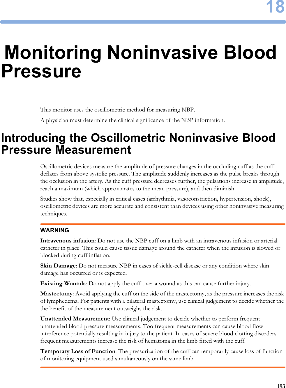 1819318Monitoring Noninvasive Blood PressureThis monitor uses the oscillometric method for measuring NBP.A physician must determine the clinical significance of the NBP information.Introducing the Oscillometric Noninvasive Blood Pressure MeasurementOscillometric devices measure the amplitude of pressure changes in the occluding cuff as the cuff deflates from above systolic pressure. The amplitude suddenly increases as the pulse breaks through the occlusion in the artery. As the cuff pressure decreases further, the pulsations increase in amplitude, reach a maximum (which approximates to the mean pressure), and then diminish.Studies show that, especially in critical cases (arrhythmia, vasoconstriction, hypertension, shock), oscillometric devices are more accurate and consistent than devices using other noninvasive measuring techniques.WARNINGIntravenous infusion: Do not use the NBP cuff on a limb with an intravenous infusion or arterial catheter in place. This could cause tissue damage around the catheter when the infusion is slowed or blocked during cuff inflation.Skin Damage: Do not measure NBP in cases of sickle-cell disease or any condition where skin damage has occurred or is expected.Existing Wounds: Do not apply the cuff over a wound as this can cause further injury.Mastectomy: Avoid applying the cuff on the side of the mastectomy, as the pressure increases the risk of lymphedema. For patients with a bilateral mastectomy, use clinical judgement to decide whether the the benefit of the measurement outweighs the risk.Unattended Measurement: Use clinical judgement to decide whether to perform frequent unattended blood pressure measurements. Too frequent measurements can cause blood flow interference potentially resulting in injury to the patient. In cases of severe blood clotting disorders frequent measurements increase the risk of hematoma in the limb fitted with the cuff.Temporary Loss of Function: The pressurization of the cuff can temporarily cause loss of function of monitoring equipment used simultaneously on the same limb.