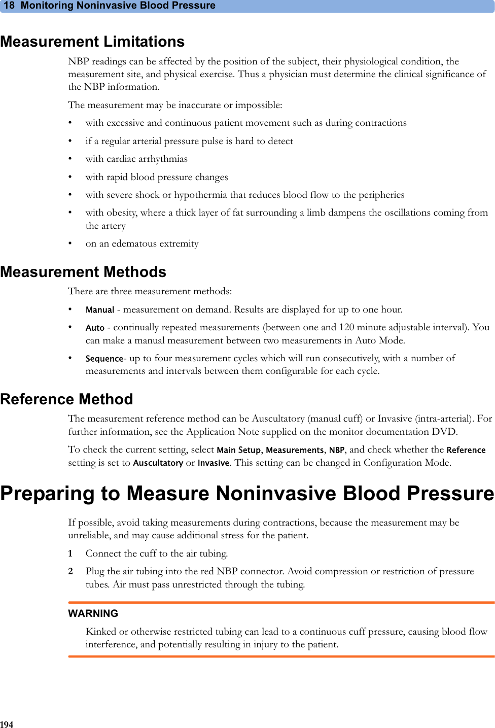 18  Monitoring Noninvasive Blood Pressure194Measurement LimitationsNBP readings can be affected by the position of the subject, their physiological condition, the measurement site, and physical exercise. Thus a physician must determine the clinical significance of the NBP information.The measurement may be inaccurate or impossible:• with excessive and continuous patient movement such as during contractions• if a regular arterial pressure pulse is hard to detect• with cardiac arrhythmias• with rapid blood pressure changes• with severe shock or hypothermia that reduces blood flow to the peripheries• with obesity, where a thick layer of fat surrounding a limb dampens the oscillations coming from the artery• on an edematous extremityMeasurement MethodsThere are three measurement methods:•Manual - measurement on demand. Results are displayed for up to one hour.•Auto - continually repeated measurements (between one and 120 minute adjustable interval). You can make a manual measurement between two measurements in Auto Mode.•Sequence- up to four measurement cycles which will run consecutively, with a number of measurements and intervals between them configurable for each cycle.Reference MethodThe measurement reference method can be Auscultatory (manual cuff) or Invasive (intra-arterial). For further information, see the Application Note supplied on the monitor documentation DVD.To check the current setting, select Main Setup, Measurements, NBP, and check whether the Reference setting is set to Auscultatory or Invasive. This setting can be changed in Configuration Mode.Preparing to Measure Noninvasive Blood PressureIf possible, avoid taking measurements during contractions, because the measurement may be unreliable, and may cause additional stress for the patient.1Connect the cuff to the air tubing.2Plug the air tubing into the red NBP connector. Avoid compression or restriction of pressure tubes. Air must pass unrestricted through the tubing.WARNINGKinked or otherwise restricted tubing can lead to a continuous cuff pressure, causing blood flow interference, and potentially resulting in injury to the patient.