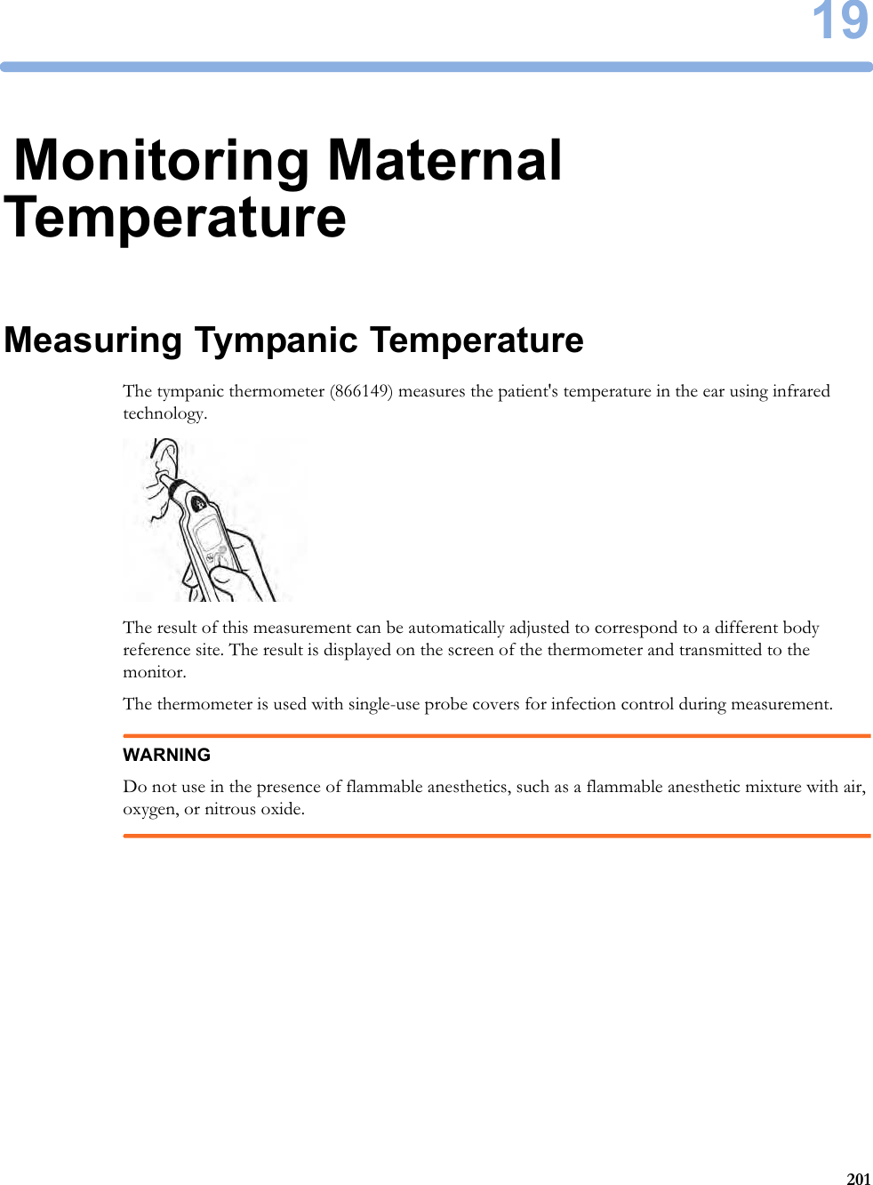1920119Monitoring Maternal TemperatureMeasuring Tympanic TemperatureThe tympanic thermometer (866149) measures the patient&apos;s temperature in the ear using infrared technology.The result of this measurement can be automatically adjusted to correspond to a different body reference site. The result is displayed on the screen of the thermometer and transmitted to the monitor.The thermometer is used with single-use probe covers for infection control during measurement.WARNINGDo not use in the presence of flammable anesthetics, such as a flammable anesthetic mixture with air, oxygen, or nitrous oxide.