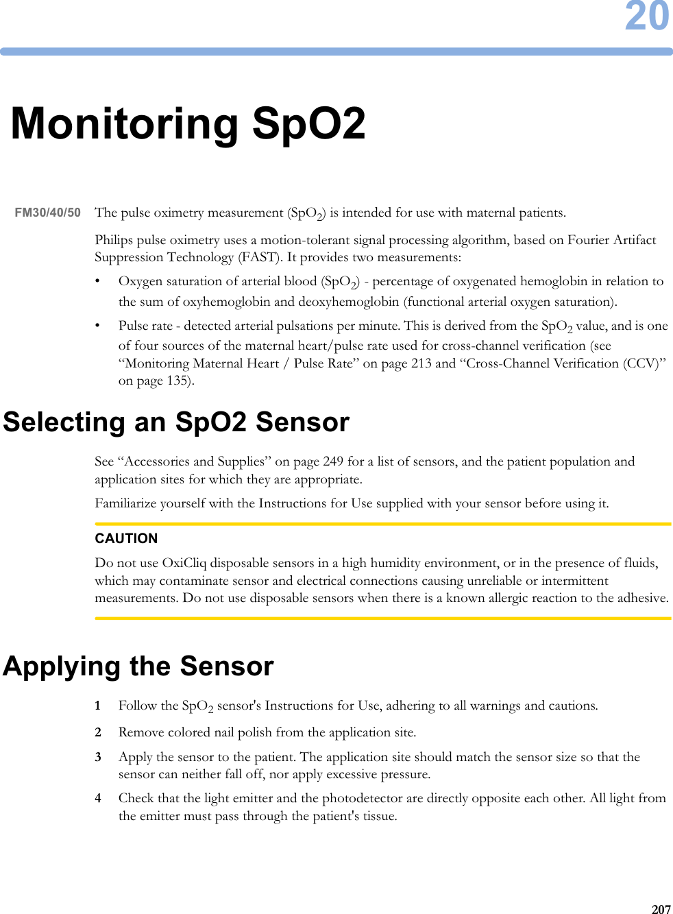 2020720Monitoring SpO2FM30/40/50 The pulse oximetry measurement (SpO2) is intended for use with maternal patients.Philips pulse oximetry uses a motion-tolerant signal processing algorithm, based on Fourier Artifact Suppression Technology (FAST). It provides two measurements:• Oxygen saturation of arterial blood (SpO2) - percentage of oxygenated hemoglobin in relation to the sum of oxyhemoglobin and deoxyhemoglobin (functional arterial oxygen saturation).• Pulse rate - detected arterial pulsations per minute. This is derived from the SpO2 value, and is one of four sources of the maternal heart/pulse rate used for cross-channel verification (see “Monitoring Maternal Heart / Pulse Rate” on page 213 and “Cross-Channel Verification (CCV)” on page 135).Selecting an SpO2 SensorSee “Accessories and Supplies” on page 249 for a list of sensors, and the patient population and application sites for which they are appropriate.Familiarize yourself with the Instructions for Use supplied with your sensor before using it.CAUTIONDo not use OxiCliq disposable sensors in a high humidity environment, or in the presence of fluids, which may contaminate sensor and electrical connections causing unreliable or intermittent measurements. Do not use disposable sensors when there is a known allergic reaction to the adhesive.Applying the Sensor1Follow the SpO2 sensor&apos;s Instructions for Use, adhering to all warnings and cautions.2Remove colored nail polish from the application site.3Apply the sensor to the patient. The application site should match the sensor size so that the sensor can neither fall off, nor apply excessive pressure.4Check that the light emitter and the photodetector are directly opposite each other. All light from the emitter must pass through the patient&apos;s tissue.