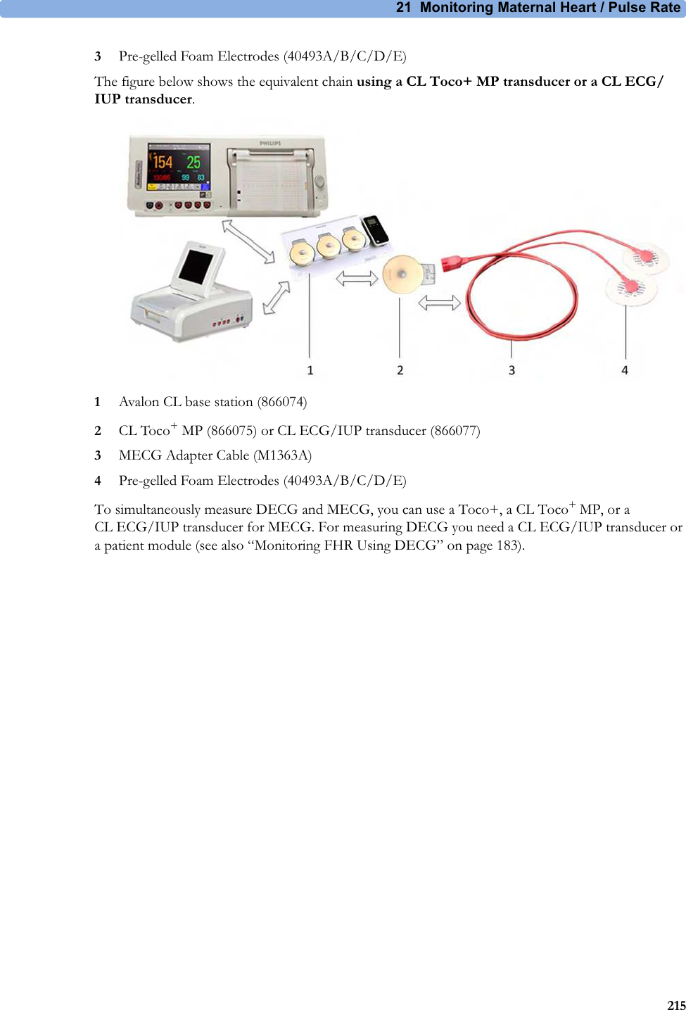 21  Monitoring Maternal Heart / Pulse Rate2153Pre-gelled Foam Electrodes (40493A/B/C/D/E)The figure below shows the equivalent chain using a CL Toco+ MP transducer or a CL ECG/IUP transducer.1Avalon CL base station (866074)2CL Toco+ MP (866075) or CL ECG/IUP transducer (866077)3MECG Adapter Cable (M1363A)4Pre-gelled Foam Electrodes (40493A/B/C/D/E)To simultaneously measure DECG and MECG, you can use a Toco+, a CL Toco+ MP, or a CL ECG/IUP transducer for MECG. For measuring DECG you need a CL ECG/IUP transducer or a patient module (see also “Monitoring FHR Using DECG” on page 183).