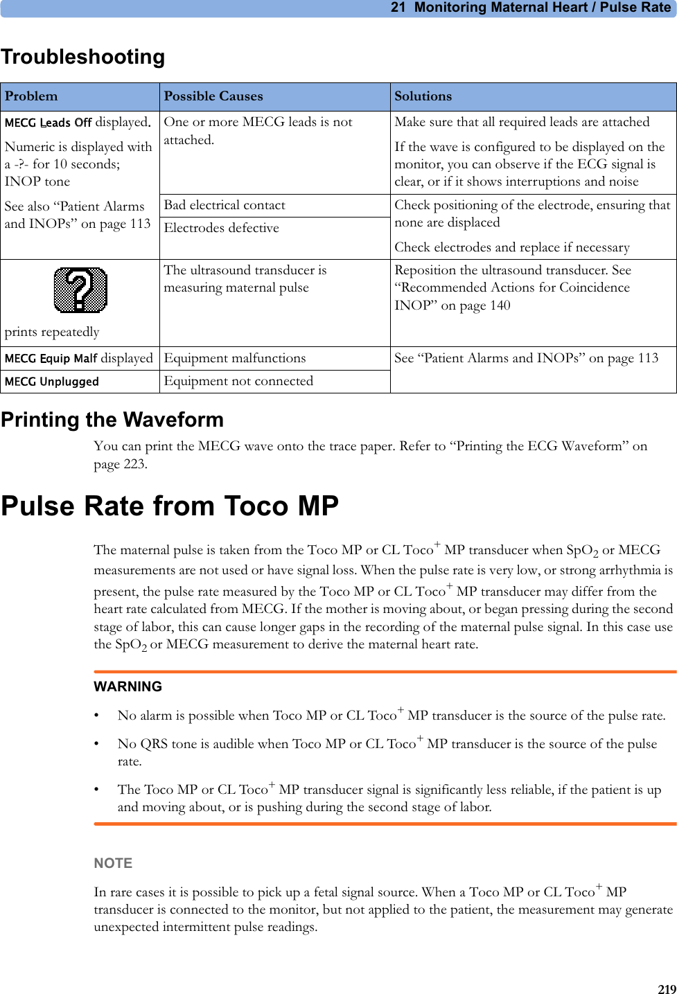 21  Monitoring Maternal Heart / Pulse Rate219TroubleshootingPrinting the WaveformYou can print the MECG wave onto the trace paper. Refer to “Printing the ECG Waveform” on page 223.Pulse Rate from Toco MPThe maternal pulse is taken from the Toco MP or CL Toco+ MP transducer when SpO2 or MECG measurements are not used or have signal loss. When the pulse rate is very low, or strong arrhythmia is present, the pulse rate measured by the Toco MP or CL Toco+ MP transducer may differ from the heart rate calculated from MECG. If the mother is moving about, or began pressing during the second stage of labor, this can cause longer gaps in the recording of the maternal pulse signal. In this case use the SpO2 or MECG measurement to derive the maternal heart rate.WARNING• No alarm is possible when Toco MP or CL Toco+ MP transducer is the source of the pulse rate.• No QRS tone is audible when Toco MP or CL Toco+ MP transducer is the source of the pulse rate.• The Toco MP or CL Toco+ MP transducer signal is significantly less reliable, if the patient is up and moving about, or is pushing during the second stage of labor.NOTEIn rare cases it is possible to pick up a fetal signal source. When a Toco MP or CL Toco+ MP transducer is connected to the monitor, but not applied to the patient, the measurement may generate unexpected intermittent pulse readings.Problem Possible Causes SolutionsMECG Leads Off displayed.Numeric is displayed with a -?- for 10 seconds; INOP toneSee also “Patient Alarms and INOPs” on page 113One or more MECG leads is not attached.Make sure that all required leads are attachedIf the wave is configured to be displayed on the monitor, you can observe if the ECG signal is clear, or if it shows interruptions and noiseBad electrical contact Check positioning of the electrode, ensuring that none are displacedCheck electrodes and replace if necessaryElectrodes defectiveprints repeatedlyThe ultrasound transducer is measuring maternal pulseReposition the ultrasound transducer. See “Recommended Actions for Coincidence INOP” on page 140MECG Equip Malf displayed Equipment malfunctions See “Patient Alarms and INOPs” on page 113MECG Unplugged Equipment not connected