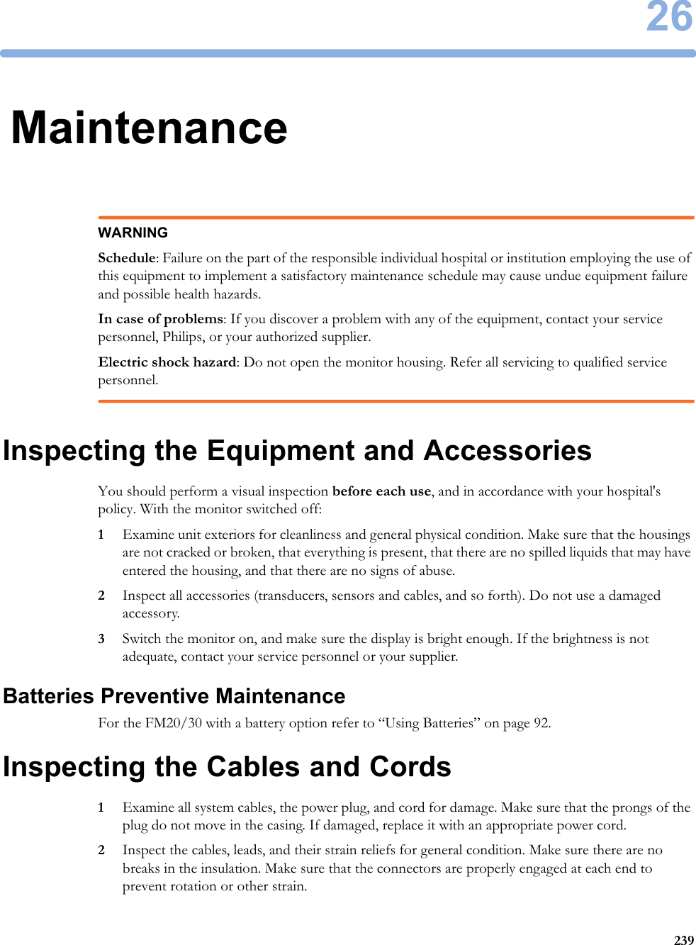 2623926MaintenanceWARNINGSchedule: Failure on the part of the responsible individual hospital or institution employing the use of this equipment to implement a satisfactory maintenance schedule may cause undue equipment failure and possible health hazards.In case of problems: If you discover a problem with any of the equipment, contact your service personnel, Philips, or your authorized supplier.Electric shock hazard: Do not open the monitor housing. Refer all servicing to qualified service personnel.Inspecting the Equipment and AccessoriesYou should perform a visual inspection before each use, and in accordance with your hospital&apos;s policy. With the monitor switched off:1Examine unit exteriors for cleanliness and general physical condition. Make sure that the housings are not cracked or broken, that everything is present, that there are no spilled liquids that may have entered the housing, and that there are no signs of abuse.2Inspect all accessories (transducers, sensors and cables, and so forth). Do not use a damaged accessory.3Switch the monitor on, and make sure the display is bright enough. If the brightness is not adequate, contact your service personnel or your supplier.Batteries Preventive MaintenanceFor the FM20/30 with a battery option refer to “Using Batteries” on page 92.Inspecting the Cables and Cords1Examine all system cables, the power plug, and cord for damage. Make sure that the prongs of the plug do not move in the casing. If damaged, replace it with an appropriate power cord.2Inspect the cables, leads, and their strain reliefs for general condition. Make sure there are no breaks in the insulation. Make sure that the connectors are properly engaged at each end to prevent rotation or other strain.