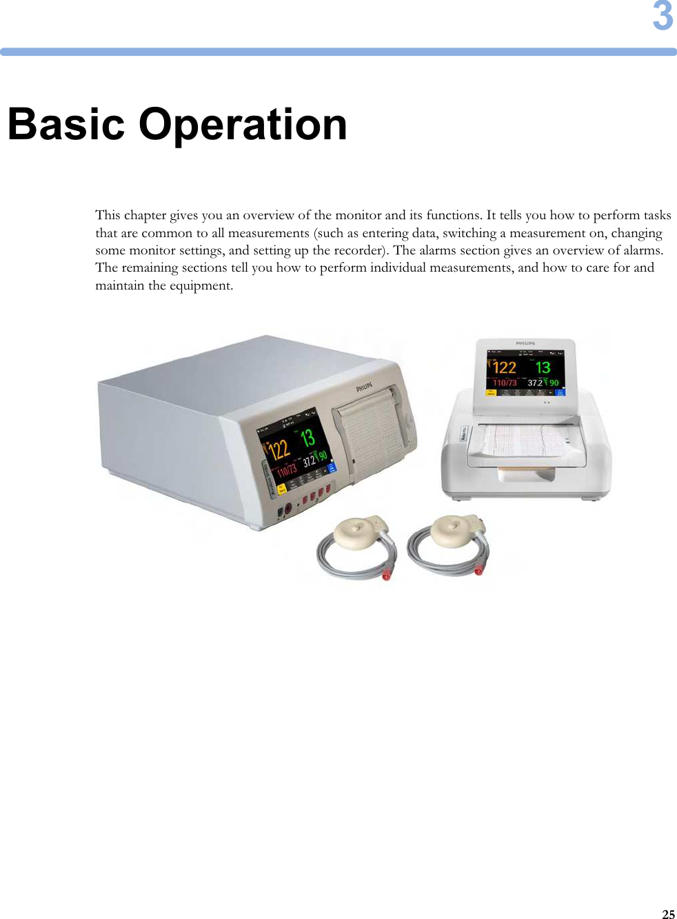 3253Basic OperationThis chapter gives you an overview of the monitor and its functions. It tells you how to perform tasks that are common to all measurements (such as entering data, switching a measurement on, changing some monitor settings, and setting up the recorder). The alarms section gives an overview of alarms. The remaining sections tell you how to perform individual measurements, and how to care for and maintain the equipment.