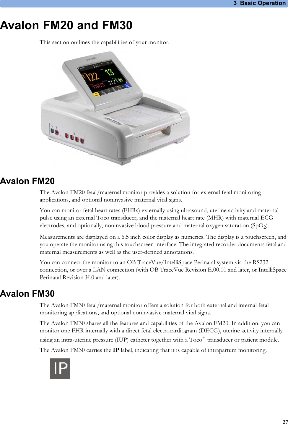 3  Basic Operation27Avalon FM20 and FM30This section outlines the capabilities of your monitor.Avalon FM20The Avalon FM20 fetal/maternal monitor provides a solution for external fetal monitoring applications, and optional noninvasive maternal vital signs.You can monitor fetal heart rates (FHRs) externally using ultrasound, uterine activity and maternal pulse using an external Toco transducer, and the maternal heart rate (MHR) with maternal ECG electrodes, and optionally, noninvasive blood pressure and maternal oxygen saturation (SpO2).Measurements are displayed on a 6.5 inch color display as numerics. The display is a touchscreen, and you operate the monitor using this touchscreen interface. The integrated recorder documents fetal and maternal measurements as well as the user-defined annotations.You can connect the monitor to an OB TraceVue/IntelliSpace Perinatal system via the RS232 connection, or over a LAN connection (with OB TraceVue Revision E.00.00 and later, or IntelliSpace Perinatal Revision H.0 and later).Avalon FM30The Avalon FM30 fetal/maternal monitor offers a solution for both external and internal fetal monitoring applications, and optional noninvasive maternal vital signs.The Avalon FM30 shares all the features and capabilities of the Avalon FM20. In addition, you can monitor one FHR internally with a direct fetal electrocardiogram (DECG), uterine activity internally using an intra-uterine pressure (IUP) catheter together with a Toco+ transducer or patient module.The Avalon FM30 carries the IP label, indicating that it is capable of intrapartum monitoring.