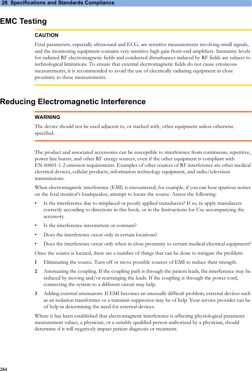 28  Specifications and Standards Compliance284EMC TestingCAUTIONFetal parameters, especially ultrasound and ECG, are sensitive measurements involving small signals, and the monitoring equipment contains very sensitive high gain front-end amplifiers. Immunity levels for radiated RF electromagnetic fields and conducted disturbances induced by RF fields are subject to technological limitations. To ensure that external electromagnetic fields do not cause erroneous measurements, it is recommended to avoid the use of electrically radiating equipment in close proximity to these measurements.Reducing Electromagnetic InterferenceWARNINGThe device should not be used adjacent to, or stacked with, other equipment unless otherwise specified.The product and associated accessories can be susceptible to interference from continuous, repetitive, power line bursts, and other RF energy sources, even if the other equipment is compliant with EN 60601-1-2 emission requirements. Examples of other sources of RF interference are other medical electrical devices, cellular products, information technology equipment, and radio/television transmissions.When electromagnetic interference (EMI) is encountered, for example, if you can hear spurious noises on the fetal monitor&apos;s loudspeaker, attempt to locate the source. Assess the following:• Is the interference due to misplaced or poorly applied transducers? If so, re-apply transducers correctly according to directions in this book, or in the Instructions for Use accompanying the accessory.• Is the interference intermittent or constant?• Does the interference occur only in certain locations?• Does the interference occur only when in close proximity to certain medical electrical equipment?Once the source is located, there are a number of things that can be done to mitigate the problem:1Eliminating the source. Turn off or move possible sources of EMI to reduce their strength.2Attenuating the coupling. If the coupling path is through the patient leads, the interference may be reduced by moving and/or rearranging the leads. If the coupling is through the power cord, connecting the system to a different circuit may help.3Adding external attenuators. If EMI becomes an unusually difficult problem, external devices such as an isolation transformer or a transient suppressor may be of help. Your service provider can be of help in determining the need for external devices.Where it has been established that electromagnetic interference is affecting physiological parameter measurement values, a physician, or a suitably qualified person authorized by a physician, should determine if it will negatively impact patient diagnosis or treatment.