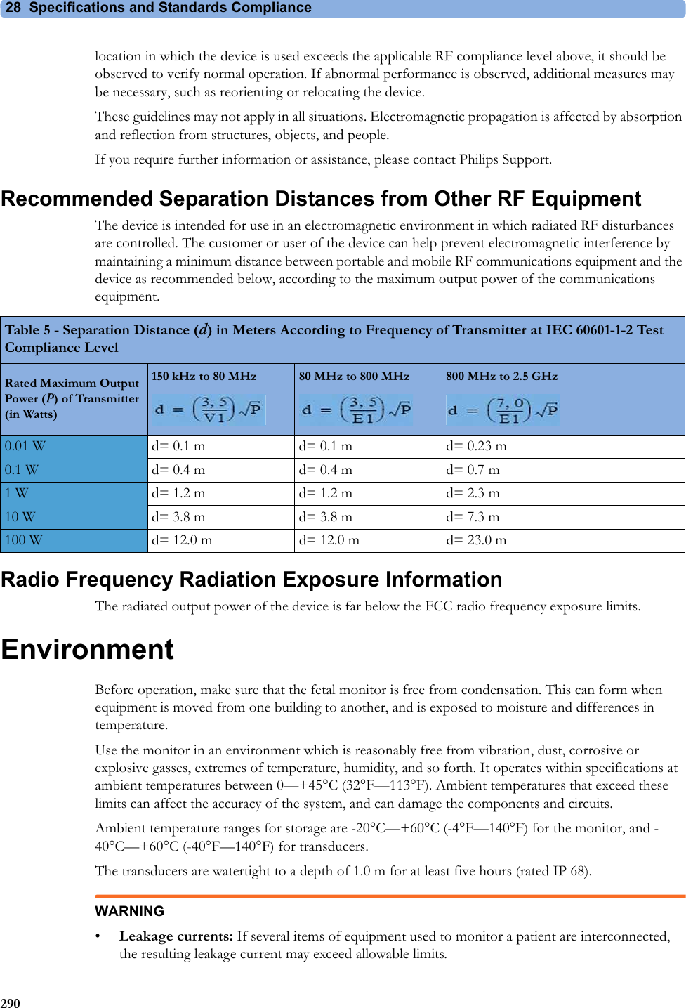 28  Specifications and Standards Compliance290location in which the device is used exceeds the applicable RF compliance level above, it should be observed to verify normal operation. If abnormal performance is observed, additional measures may be necessary, such as reorienting or relocating the device.These guidelines may not apply in all situations. Electromagnetic propagation is affected by absorption and reflection from structures, objects, and people.If you require further information or assistance, please contact Philips Support.Recommended Separation Distances from Other RF EquipmentThe device is intended for use in an electromagnetic environment in which radiated RF disturbances are controlled. The customer or user of the device can help prevent electromagnetic interference by maintaining a minimum distance between portable and mobile RF communications equipment and the device as recommended below, according to the maximum output power of the communications equipment.Radio Frequency Radiation Exposure InformationThe radiated output power of the device is far below the FCC radio frequency exposure limits.EnvironmentBefore operation, make sure that the fetal monitor is free from condensation. This can form when equipment is moved from one building to another, and is exposed to moisture and differences in temperature.Use the monitor in an environment which is reasonably free from vibration, dust, corrosive or explosive gasses, extremes of temperature, humidity, and so forth. It operates within specifications at ambient temperatures between 0—+45°C (32°F—113°F). Ambient temperatures that exceed these limits can affect the accuracy of the system, and can damage the components and circuits.Ambient temperature ranges for storage are -20°C—+60°C (-4°F—140°F) for the monitor, and -40°C—+60°C (-40°F—140°F) for transducers.The transducers are watertight to a depth of 1.0 m for at least five hours (rated IP 68).WARNING•Leakage currents: If several items of equipment used to monitor a patient are interconnected, the resulting leakage current may exceed allowable limits.Table 5 - Separation Distance (d) in Meters According to Frequency of Transmitter at IEC 60601-1-2 Test Compliance LevelRated Maximum Output Power (P) of Transmitter (in Watts)150 kHz to 80 MHz 80 MHz to 800 MHz 800 MHz to 2.5 GHz0.01 W d= 0.1 m d= 0.1 m d= 0.23 m0.1 W d= 0.4 m d= 0.4 m d= 0.7 m1 W d= 1.2 m d= 1.2 m d= 2.3 m10 W d= 3.8 m d= 3.8 m d= 7.3 m100 W d= 12.0 m d= 12.0 m d= 23.0 m