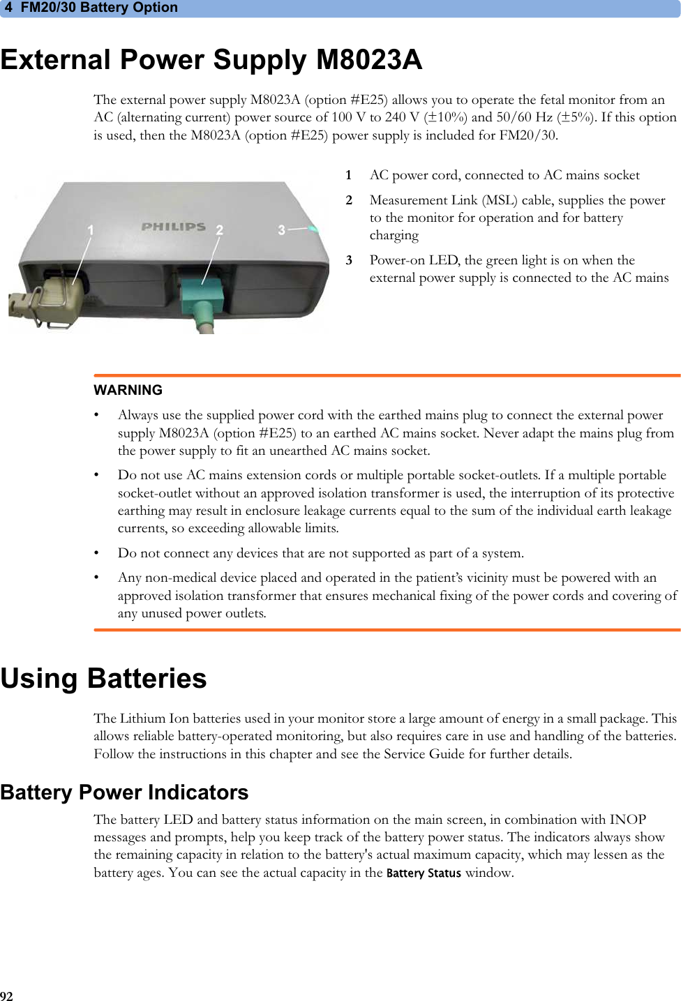 4  FM20/30 Battery Option92External Power Supply M8023AThe external power supply M8023A (option #E25) allows you to operate the fetal monitor from an AC (alternating current) power source of 100 V to 240 V (±10%) and 50/60 Hz (±5%). If this option is used, then the M8023A (option #E25) power supply is included for FM20/30.WARNING• Always use the supplied power cord with the earthed mains plug to connect the external power supply M8023A (option #E25) to an earthed AC mains socket. Never adapt the mains plug from the power supply to fit an unearthed AC mains socket.• Do not use AC mains extension cords or multiple portable socket-outlets. If a multiple portable socket-outlet without an approved isolation transformer is used, the interruption of its protective earthing may result in enclosure leakage currents equal to the sum of the individual earth leakage currents, so exceeding allowable limits.• Do not connect any devices that are not supported as part of a system.• Any non-medical device placed and operated in the patient’s vicinity must be powered with an approved isolation transformer that ensures mechanical fixing of the power cords and covering of any unused power outlets.Using BatteriesThe Lithium Ion batteries used in your monitor store a large amount of energy in a small package. This allows reliable battery-operated monitoring, but also requires care in use and handling of the batteries. Follow the instructions in this chapter and see the Service Guide for further details.Battery Power IndicatorsThe battery LED and battery status information on the main screen, in combination with INOP messages and prompts, help you keep track of the battery power status. The indicators always show the remaining capacity in relation to the battery&apos;s actual maximum capacity, which may lessen as the battery ages. You can see the actual capacity in the Battery Status window.1AC power cord, connected to AC mains socket2Measurement Link (MSL) cable, supplies the power to the monitor for operation and for battery charging3Power-on LED, the green light is on when the external power supply is connected to the AC mains