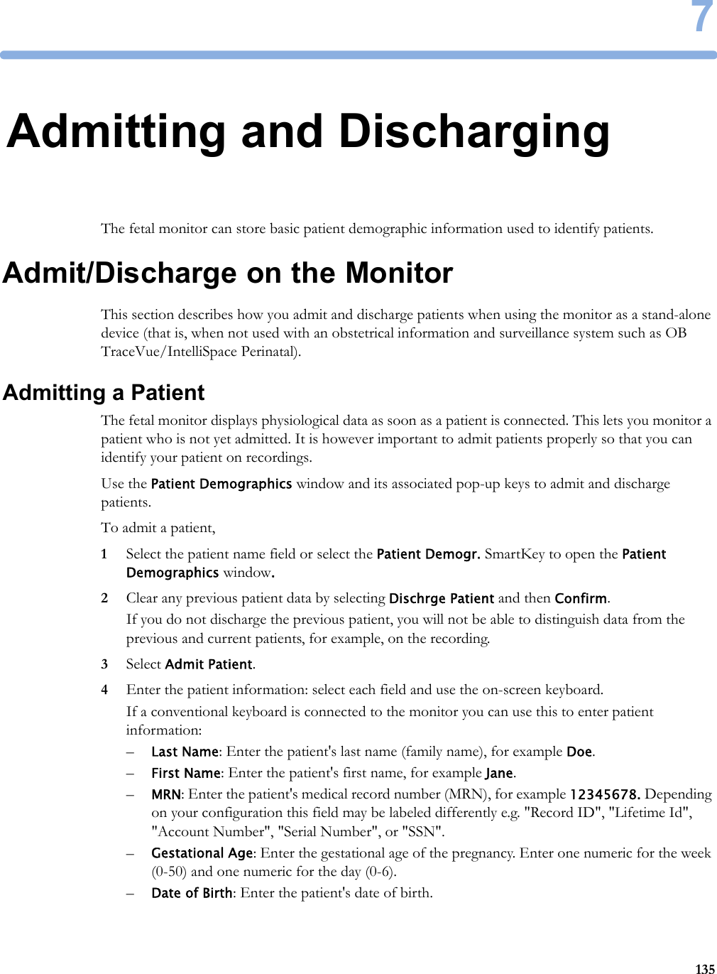 71357Admitting and DischargingThe fetal monitor can store basic patient demographic information used to identify patients.Admit/Discharge on the MonitorThis section describes how you admit and discharge patients when using the monitor as a stand-alone device (that is, when not used with an obstetrical information and surveillance system such as OB TraceVue/IntelliSpace Perinatal).Admitting a PatientThe fetal monitor displays physiological data as soon as a patient is connected. This lets you monitor a patient who is not yet admitted. It is however important to admit patients properly so that you can identify your patient on recordings.Use the Patient Demographics window and its associated pop-up keys to admit and discharge patients.To admit a patient,1Select the patient name field or select the Patient Demogr. SmartKey to open the Patient Demographics window.2Clear any previous patient data by selecting Dischrge Patient and then Confirm.If you do not discharge the previous patient, you will not be able to distinguish data from the previous and current patients, for example, on the recording.3Select Admit Patient.4Enter the patient information: select each field and use the on-screen keyboard.If a conventional keyboard is connected to the monitor you can use this to enter patient information:–Last Name: Enter the patient&apos;s last name (family name), for example Doe.–First Name: Enter the patient&apos;s first name, for example Jane.–MRN: Enter the patient&apos;s medical record number (MRN), for example 12345678. Depending on your configuration this field may be labeled differently e.g. &quot;Record ID&quot;, &quot;Lifetime Id&quot;, &quot;Account Number&quot;, &quot;Serial Number&quot;, or &quot;SSN&quot;.–Gestational Age: Enter the gestational age of the pregnancy. Enter one numeric for the week (0-50) and one numeric for the day (0-6).–Date of Birth: Enter the patient&apos;s date of birth. 