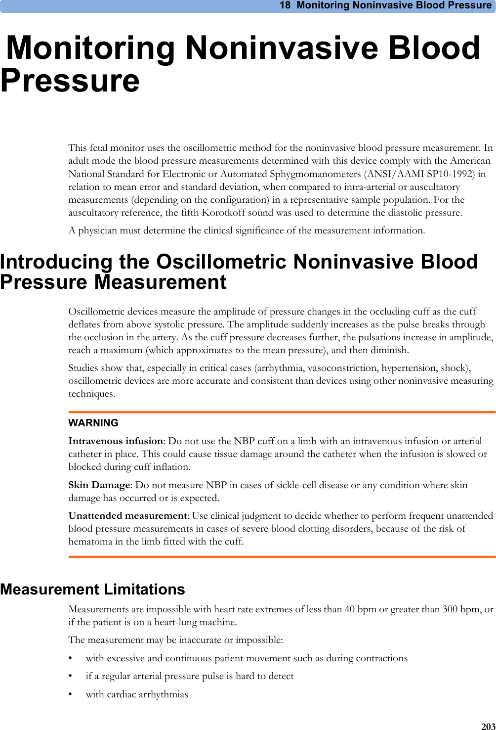 18 Monitoring Noninvasive Blood Pressure20318Monitoring Noninvasive Blood PressureThis fetal monitor uses the oscillometric method for the noninvasive blood pressure measurement. In adult mode the blood pressure measurements determined with this device comply with the American National Standard for Electronic or Automated Sphygmomanometers (ANSI/AAMI SP10-1992) in relation to mean error and standard deviation, when compared to intra-arterial or auscultatory measurements (depending on the configuration) in a representative sample population. For the auscultatory reference, the fifth Korotkoff sound was used to determine the diastolic pressure.A physician must determine the clinical significance of the measurement information.Introducing the Oscillometric Noninvasive Blood Pressure MeasurementOscillometric devices measure the amplitude of pressure changes in the occluding cuff as the cuff deflates from above systolic pressure. The amplitude suddenly increases as the pulse breaks through the occlusion in the artery. As the cuff pressure decreases further, the pulsations increase in amplitude, reach a maximum (which approximates to the mean pressure), and then diminish.Studies show that, especially in critical cases (arrhythmia, vasoconstriction, hypertension, shock), oscillometric devices are more accurate and consistent than devices using other noninvasive measuring techniques.WARNINGIntravenous infusion: Do not use the NBP cuff on a limb with an intravenous infusion or arterial catheter in place. This could cause tissue damage around the catheter when the infusion is slowed or blocked during cuff inflation.Skin Damage: Do not measure NBP in cases of sickle-cell disease or any condition where skin damage has occurred or is expected.Unattended measurement: Use clinical judgment to decide whether to perform frequent unattended blood pressure measurements in cases of severe blood clotting disorders, because of the risk of hematoma in the limb fitted with the cuff.Measurement LimitationsMeasurements are impossible with heart rate extremes of less than 40 bpm or greater than 300 bpm, or if the patient is on a heart-lung machine.The measurement may be inaccurate or impossible:• with excessive and continuous patient movement such as during contractions• if a regular arterial pressure pulse is hard to detect• with cardiac arrhythmias
