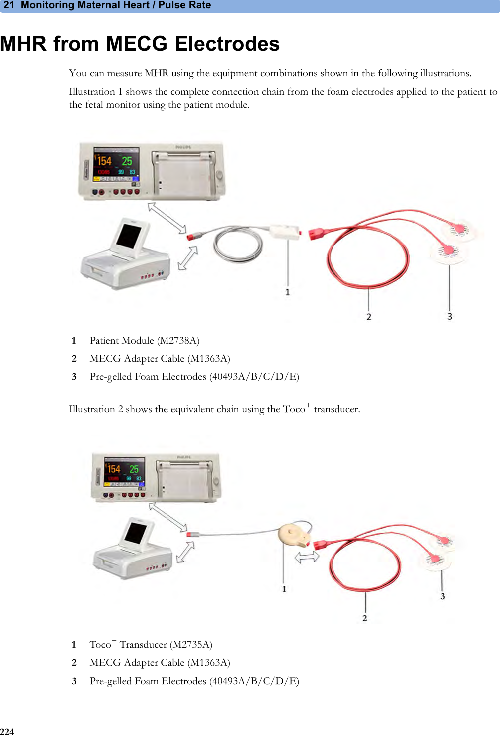 21 Monitoring Maternal Heart / Pulse Rate224MHR from MECG ElectrodesYou can measure MHR using the equipment combinations shown in the following illustrations.Illustration 1 shows the complete connection chain from the foam electrodes applied to the patient to the fetal monitor using the patient module.Illustration 2 shows the equivalent chain using the Toco+ transducer.1Patient Module (M2738A)2MECG Adapter Cable (M1363A)3Pre-gelled Foam Electrodes (40493A/B/C/D/E)1Toco+ Transducer (M2735A)2MECG Adapter Cable (M1363A)3Pre-gelled Foam Electrodes (40493A/B/C/D/E)