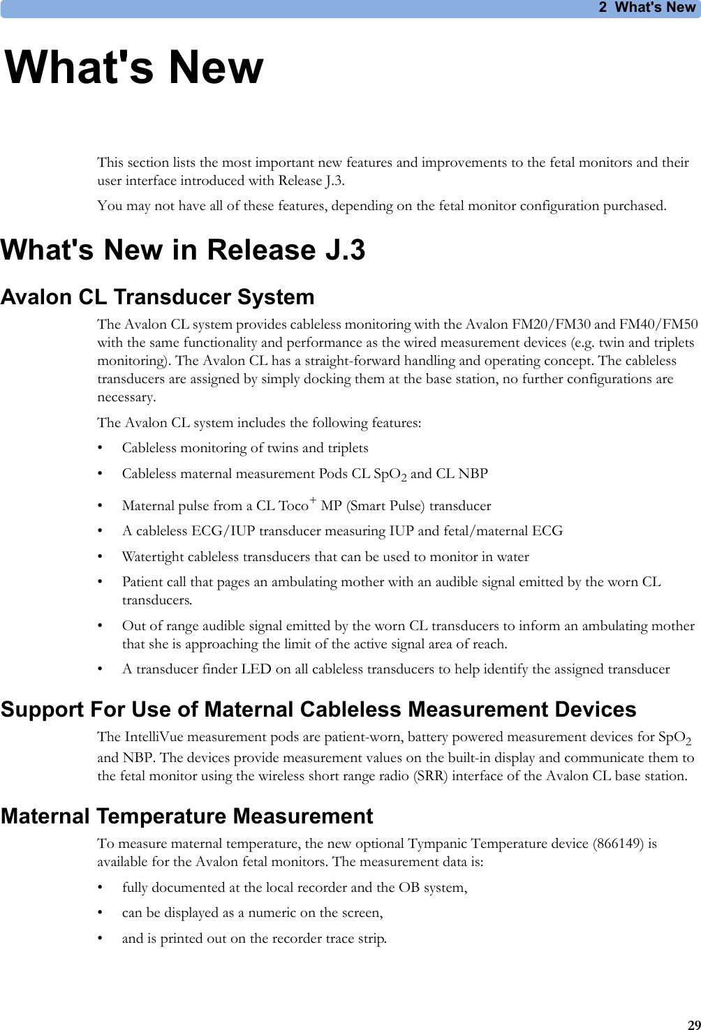 2What&apos;s New292What&apos;s NewThis section lists the most important new features and improvements to the fetal monitors and their user interface introduced with Release J.3. You may not have all of these features, depending on the fetal monitor configuration purchased.What&apos;s New in Release J.3Avalon CL Transducer SystemThe Avalon CL system provides cableless monitoring with the Avalon FM20/FM30 and FM40/FM50 with the same functionality and performance as the wired measurement devices (e.g. twin and triplets monitoring). The Avalon CL has a straight-forward handling and operating concept. The cableless transducers are assigned by simply docking them at the base station, no further configurations are necessary.The Avalon CL system includes the following features:• Cableless monitoring of twins and triplets• Cableless maternal measurement Pods CL SpO2 and CL NBP• Maternal pulse from a CL Toco+MP (Smart Pulse) transducer• A cableless ECG/IUP transducer measuring IUP and fetal/maternal ECG• Watertight cableless transducers that can be used to monitor in water• Patient call that pages an ambulating mother with an audible signal emitted by the worn CL transducers.• Out of range audible signal emitted by the worn CL transducers to inform an ambulating mother that she is approaching the limit of the active signal area of reach.• A transducer finder LED on all cableless transducers to help identify the assigned transducerSupport For Use of Maternal Cableless Measurement DevicesThe IntelliVue measurement pods are patient-worn, battery powered measurement devices for SpO2 and NBP. The devices provide measurement values on the built-in display and communicate them to the fetal monitor using the wireless short range radio (SRR) interface of the Avalon CL base station.Maternal Temperature MeasurementTo measure maternal temperature, the new optional Tympanic Temperature device (866149) is available for the Avalon fetal monitors. The measurement data is:• fully documented at the local recorder and the OB system,• can be displayed as a numeric on the screen,• and is printed out on the recorder trace strip.