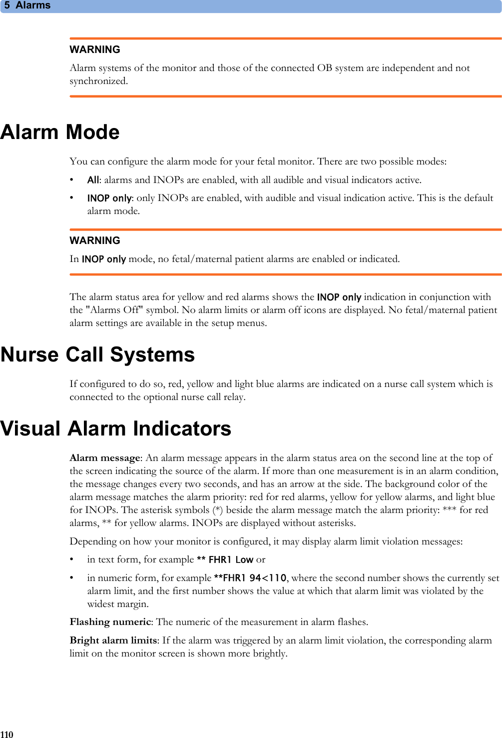 5 Alarms110WARNINGAlarm systems of the monitor and those of the connected OB system are independent and not synchronized.Alarm ModeYou can configure the alarm mode for your fetal monitor. There are two possible modes:•All: alarms and INOPs are enabled, with all audible and visual indicators active.•INOP only: only INOPs are enabled, with audible and visual indication active. This is the default alarm mode.WARNINGIn INOP only mode, no fetal/maternal patient alarms are enabled or indicated.The alarm status area for yellow and red alarms shows the INOP only indication in conjunction with the &quot;Alarms Off&quot; symbol. No alarm limits or alarm off icons are displayed. No fetal/maternal patient alarm settings are available in the setup menus.Nurse Call SystemsIf configured to do so, red, yellow and light blue alarms are indicated on a nurse call system which is connected to the optional nurse call relay. Visual Alarm IndicatorsAlarm message: An alarm message appears in the alarm status area on the second line at the top of the screen indicating the source of the alarm. If more than one measurement is in an alarm condition, the message changes every two seconds, and has an arrow at the side. The background color of the alarm message matches the alarm priority: red for red alarms, yellow for yellow alarms, and light blue for INOPs. The asterisk symbols (*) beside the alarm message match the alarm priority: *** for red alarms, ** for yellow alarms. INOPs are displayed without asterisks.Depending on how your monitor is configured, it may display alarm limit violation messages:• in text form, for example ** FHR1 Low or• in numeric form, for example **FHR1 94&lt;110, where the second number shows the currently set alarm limit, and the first number shows the value at which that alarm limit was violated by the widest margin.Flashing numeric: The numeric of the measurement in alarm flashes.Bright alarm limits: If the alarm was triggered by an alarm limit violation, the corresponding alarm limit on the monitor screen is shown more brightly.