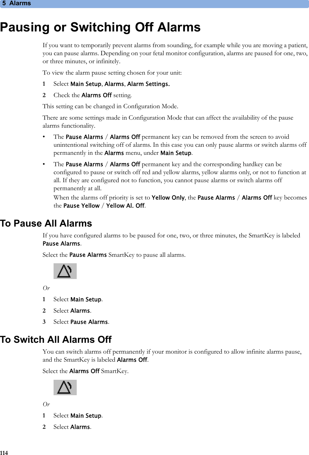 5 Alarms114Pausing or Switching Off AlarmsIf you want to temporarily prevent alarms from sounding, for example while you are moving a patient, you can pause alarms. Depending on your fetal monitor configuration, alarms are paused for one, two, or three minutes, or infinitely.To view the alarm pause setting chosen for your unit:1Select Main Setup, Alarms, Alarm Settings.2Check the Alarms Off setting.This setting can be changed in Configuration Mode.There are some settings made in Configuration Mode that can affect the availability of the pause alarms functionality.•The Pause Alarms / Alarms Off permanent key can be removed from the screen to avoid unintentional switching off of alarms. In this case you can only pause alarms or switch alarms off permanently in the Alarms menu, under Main Setup.•The Pause Alarms / Alarms Off permanent key and the corresponding hardkey can be configured to pause or switch off red and yellow alarms, yellow alarms only, or not to function at all. If they are configured not to function, you cannot pause alarms or switch alarms off permanently at all.When the alarms off priority is set to Yellow Only, the Pause Alarms / Alarms Off key becomes the Pause Yellow / Yellow Al. Off.To Pause All AlarmsIf you have configured alarms to be paused for one, two, or three minutes, the SmartKey is labeled Pause Alarms.Select the Pause Alarms SmartKey to pause all alarms.Or1Select Main Setup.2Select Alarms.3Select Pause Alarms.To Switch All Alarms OffYou can switch alarms off permanently if your monitor is configured to allow infinite alarms pause, and the SmartKey is labeled Alarms Off.Select the Alarms Off SmartKey.Or1Select Main Setup.2Select Alarms.