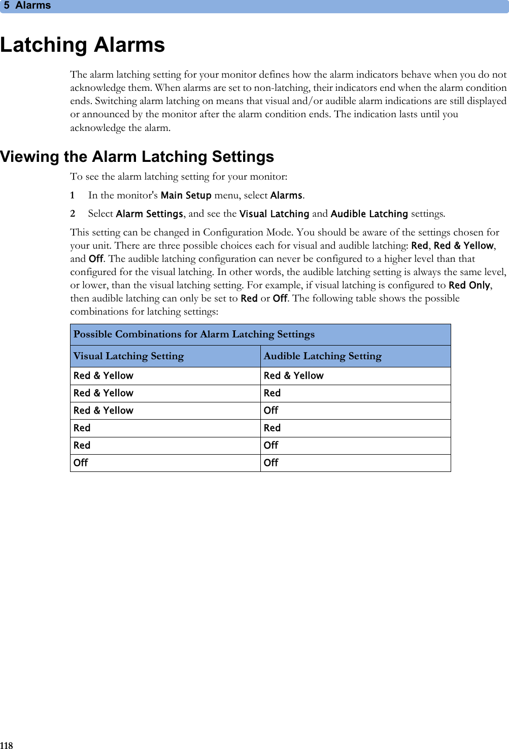 5 Alarms118Latching AlarmsThe alarm latching setting for your monitor defines how the alarm indicators behave when you do not acknowledge them. When alarms are set to non-latching, their indicators end when the alarm condition ends. Switching alarm latching on means that visual and/or audible alarm indications are still displayed or announced by the monitor after the alarm condition ends. The indication lasts until you acknowledge the alarm.Viewing the Alarm Latching SettingsTo see the alarm latching setting for your monitor:1In the monitor&apos;s Main Setup menu, select Alarms.2Select Alarm Settings, and see the Visual Latching and Audible Latching settings.This setting can be changed in Configuration Mode. You should be aware of the settings chosen for your unit. There are three possible choices each for visual and audible latching: Red, Red &amp; Yellow, and Off. The audible latching configuration can never be configured to a higher level than that configured for the visual latching. In other words, the audible latching setting is always the same level, or lower, than the visual latching setting. For example, if visual latching is configured to Red Only, then audible latching can only be set to Red or Off. The following table shows the possible combinations for latching settings:Possible Combinations for Alarm Latching SettingsVisual Latching Setting Audible Latching SettingRed &amp; Yellow Red &amp; YellowRed &amp; Yellow RedRed &amp; Yellow OffRed RedRed OffOff Off