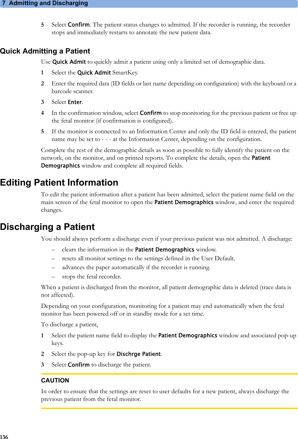 7 Admitting and Discharging1365Select Confirm. The patient status changes to admitted. If the recorder is running, the recorder stops and immediately restarts to annotate the new patient data.Quick Admitting a PatientUse Quick Admit to quickly admit a patient using only a limited set of demographic data.1Select the Quick Admit SmartKey.2Enter the required data (ID fields or last name depending on configuration) with the keyboard or a barcode scanner.3Select Enter.4In the confirmation window, select Confirm to stop monitoring for the previous patient or free up the fetal monitor (if confirmation is configured).5If the monitor is connected to an Information Center and only the ID field is entered, the patient name may be set to - - - at the Information Center, depending on the configuration.Complete the rest of the demographic details as soon as possible to fully identify the patient on the network, on the monitor, and on printed reports. To complete the details, open the Patient Demographics window and complete all required fields.Editing Patient InformationTo edit the patient information after a patient has been admitted, select the patient name field on the main screen of the fetal monitor to open the Patient Demographics window, and enter the required changes.Discharging a PatientYou should always perform a discharge even if your previous patient was not admitted. A discharge:– clears the information in the Patient Demographics window.– resets all monitor settings to the settings defined in the User Default.– advances the paper automatically if the recorder is running.– stops the fetal recorder.When a patient is discharged from the monitor, all patient demographic data is deleted (trace data is not affected).Depending on your configuration, monitoring for a patient may end automatically when the fetal monitor has been powered off or in standby mode for a set time.To discharge a patient,1Select the patient name field to display the Patient Demographics window and associated pop-up keys.2Select the pop-up key for Dischrge Patient.3Select Confirm to discharge the patient.CAUTIONIn order to ensure that the settings are reset to user defaults for a new patient, always discharge the previous patient from the fetal monitor.