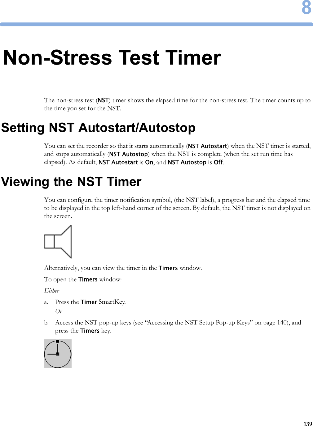 81398Non-Stress Test TimerThe non-stress test (NST) timer shows the elapsed time for the non-stress test. The timer counts up to the time you set for the NST.Setting NST Autostart/AutostopYou can set the recorder so that it starts automatically (NST Autostart) when the NST timer is started, and stops automatically (NST Autostop) when the NST is complete (when the set run time has elapsed). As default, NST Autostart is On, and NST Autostop is Off.Viewing the NST TimerYou can configure the timer notification symbol, (the NST label), a progress bar and the elapsed time to be displayed in the top left-hand corner of the screen. By default, the NST timer is not displayed on the screen.Alternatively, you can view the timer in the Timers window.To open the Timers window:Eithera. Press the Timer SmartKey.Orb. Access the NST pop-up keys (see “Accessing the NST Setup Pop-up Keys” on page 140), and press the Timers key.