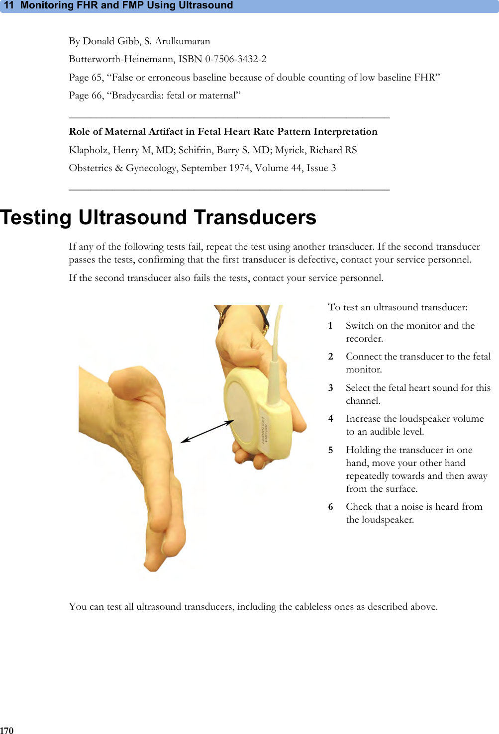 11 Monitoring FHR and FMP Using Ultrasound170By Donald Gibb, S. ArulkumaranButterworth-Heinemann, ISBN 0-7506-3432-2Page 65, “False or erroneous baseline because of double counting of low baseline FHR”Page 66, “Bradycardia: fetal or maternal”___________________________________________________________Role of Maternal Artifact in Fetal Heart Rate Pattern InterpretationKlapholz, Henry M, MD; Schifrin, Barry S. MD; Myrick, Richard RSObstetrics &amp; Gynecology, September 1974, Volume 44, Issue 3___________________________________________________________Testing Ultrasound TransducersIf any of the following tests fail, repeat the test using another transducer. If the second transducer passes the tests, confirming that the first transducer is defective, contact your service personnel.If the second transducer also fails the tests, contact your service personnel.You can test all ultrasound transducers, including the cableless ones as described above.To test an ultrasound transducer:1Switch on the monitor and the recorder.2Connect the transducer to the fetal monitor.3Select the fetal heart sound for this channel.4Increase the loudspeaker volume to an audible level.5Holding the transducer in one hand, move your other hand repeatedly towards and then away from the surface.6Check that a noise is heard from the loudspeaker.