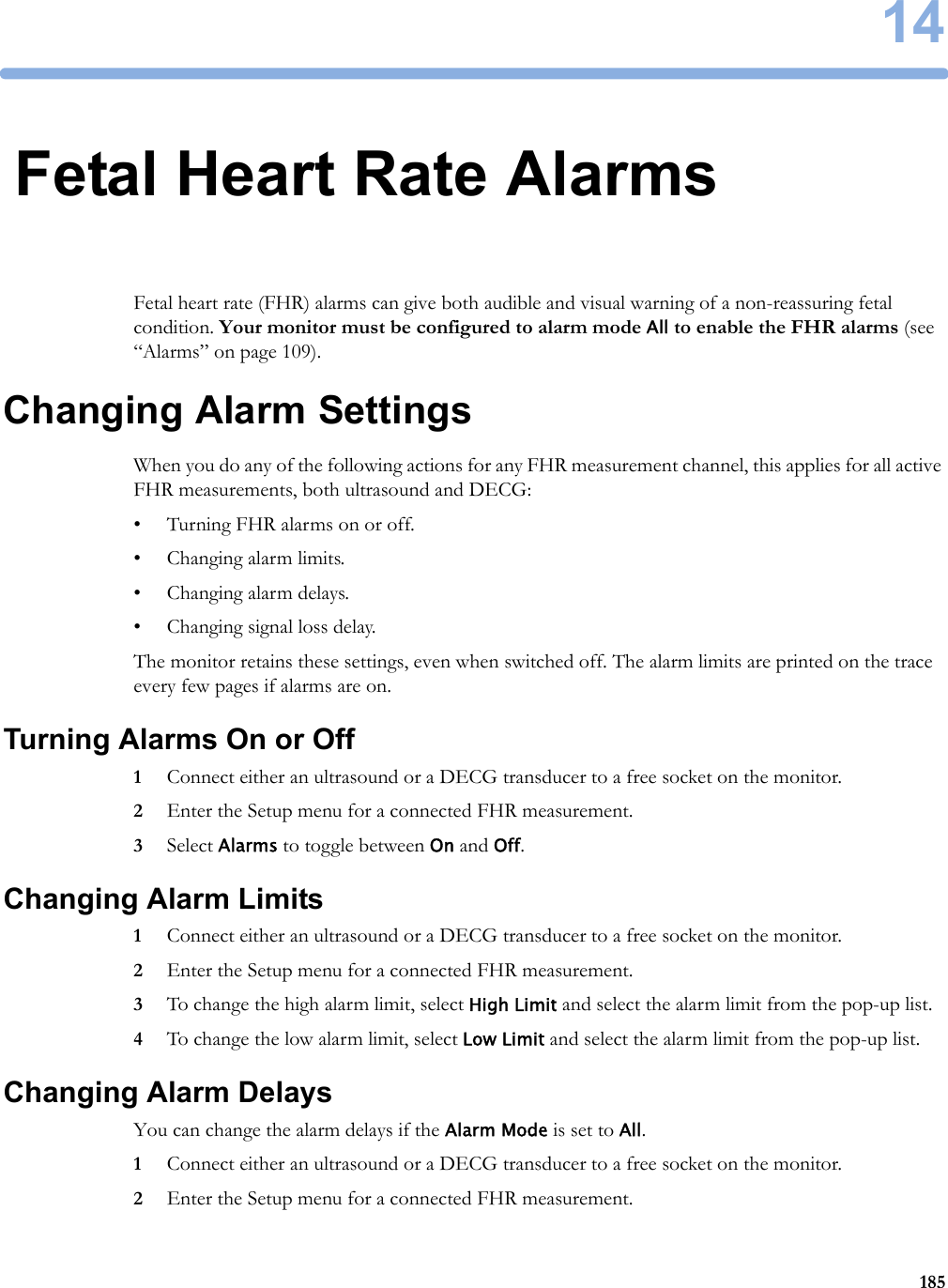 1418514Fetal Heart Rate AlarmsFetal heart rate (FHR) alarms can give both audible and visual warning of a non-reassuring fetal condition. Your monitor must be configured to alarm mode All to enable the FHR alarms (see “Alarms” on page 109).Changing Alarm SettingsWhen you do any of the following actions for any FHR measurement channel, this applies for all active FHR measurements, both ultrasound and DECG:• Turning FHR alarms on or off.• Changing alarm limits.• Changing alarm delays.• Changing signal loss delay.The monitor retains these settings, even when switched off. The alarm limits are printed on the trace every few pages if alarms are on.Turning Alarms On or Off1Connect either an ultrasound or a DECG transducer to a free socket on the monitor.2Enter the Setup menu for a connected FHR measurement.3Select Alarms to toggle between On and Off.Changing Alarm Limits1Connect either an ultrasound or a DECG transducer to a free socket on the monitor.2Enter the Setup menu for a connected FHR measurement.3To change the high alarm limit, select High Limit and select the alarm limit from the pop-up list.4To change the low alarm limit, select Low Limit and select the alarm limit from the pop-up list.Changing Alarm DelaysYou can change the alarm delays if the Alarm Mode is set to All.1Connect either an ultrasound or a DECG transducer to a free socket on the monitor.2Enter the Setup menu for a connected FHR measurement.