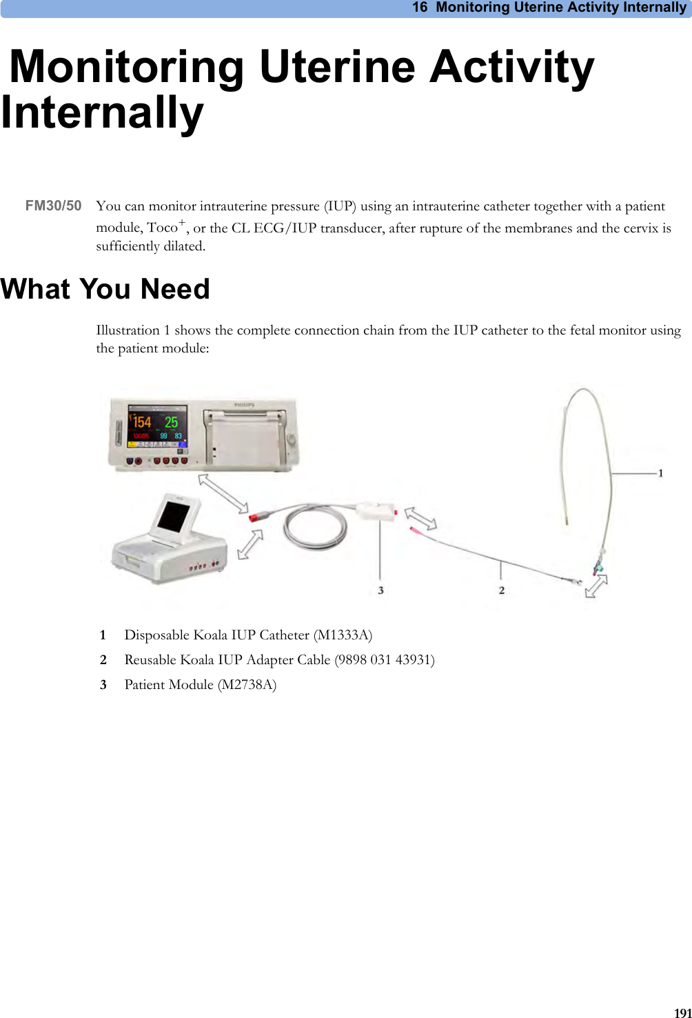 16 Monitoring Uterine Activity Internally19116Monitoring Uterine Activity InternallyFM30/50 You can monitor intrauterine pressure (IUP) using an intrauterine catheter together with a patient module, Toco+, or the CL ECG/IUP transducer, after rupture of the membranes and the cervix is sufficiently dilated.What You NeedIllustration 1 shows the complete connection chain from the IUP catheter to the fetal monitor using the patient module:1Disposable Koala IUP Catheter (M1333A)2Reusable Koala IUP Adapter Cable (9898 031 43931)3Patient Module (M2738A)