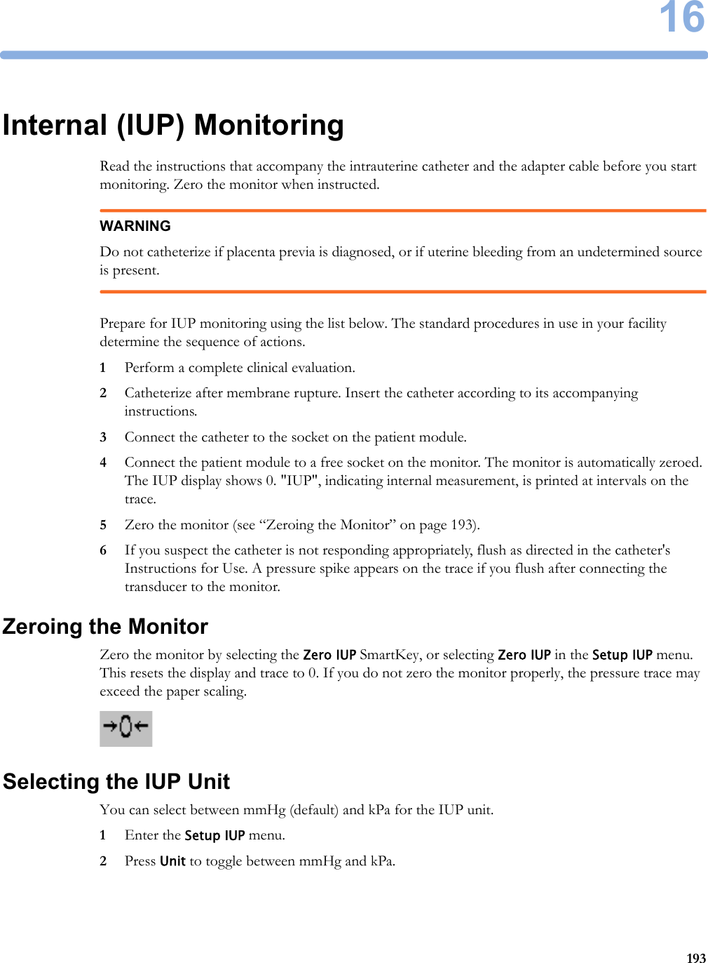 16193Internal (IUP) MonitoringRead the instructions that accompany the intrauterine catheter and the adapter cable before you start monitoring. Zero the monitor when instructed.WARNINGDo not catheterize if placenta previa is diagnosed, or if uterine bleeding from an undetermined source is present.Prepare for IUP monitoring using the list below. The standard procedures in use in your facility determine the sequence of actions.1Perform a complete clinical evaluation.2Catheterize after membrane rupture. Insert the catheter according to its accompanying instructions.3Connect the catheter to the socket on the patient module.4Connect the patient module to a free socket on the monitor. The monitor is automatically zeroed. The IUP display shows 0. &quot;IUP&quot;, indicating internal measurement, is printed at intervals on the trace.5Zero the monitor (see “Zeroing the Monitor” on page 193).6If you suspect the catheter is not responding appropriately, flush as directed in the catheter&apos;s Instructions for Use. A pressure spike appears on the trace if you flush after connecting the transducer to the monitor.Zeroing the MonitorZero the monitor by selecting the Zero IUP SmartKey, or selecting Zero IUP in the Setup IUP menu. This resets the display and trace to 0. If you do not zero the monitor properly, the pressure trace may exceed the paper scaling.Selecting the IUP UnitYou can select between mmHg (default) and kPa for the IUP unit.1Enter the Setup IUP menu.2Press Unit to toggle between mmHg and kPa.