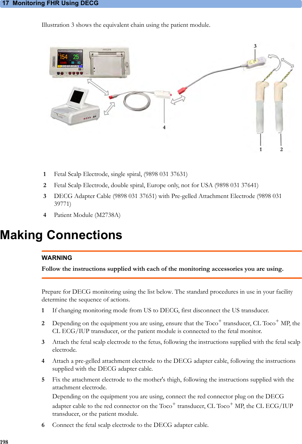 17 Monitoring FHR Using DECG198Illustration 3 shows the equivalent chain using the patient module.Making ConnectionsWARNINGFollow the instructions supplied with each of the monitoring accessories you are using.Prepare for DECG monitoring using the list below. The standard procedures in use in your facility determine the sequence of actions.1If changing monitoring mode from US to DECG, first disconnect the US transducer.2Depending on the equipment you are using, ensure that the Toco+ transducer, CL Toco+MP, the CL ECG/IUP transducer, or the patient module is connected to the fetal monitor. 3Attach the fetal scalp electrode to the fetus, following the instructions supplied with the fetal scalp electrode.4Attach a pre-gelled attachment electrode to the DECG adapter cable, following the instructions supplied with the DECG adapter cable. 5Fix the attachment electrode to the mother&apos;s thigh, following the instructions supplied with the attachment electrode.Depending on the equipment you are using, connect the red connector plug on the DECG adapter cable to the red connector on the Toco+ transducer, CL Toco+MP, the CL ECG/IUP transducer, or the patient module.6Connect the fetal scalp electrode to the DECG adapter cable.1Fetal Scalp Electrode, single spiral, (9898 031 37631)2Fetal Scalp Electrode, double spiral, Europe only, not for USA (9898 031 37641)3DECG Adapter Cable (9898 031 37651) with Pre-gelled Attachment Electrode (9898 031 39771)4Patient Module (M2738A)