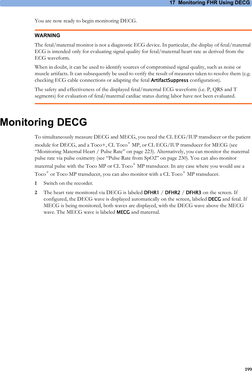 17 Monitoring FHR Using DECG199You are now ready to begin monitoring DECG.WARNINGThe fetal/maternal monitor is not a diagnostic ECG device. In particular, the display of fetal/maternal ECG is intended only for evaluating signal quality for fetal/maternal heart rate as derived from the ECG waveform.When in doubt, it can be used to identify sources of compromised signal quality, such as noise or muscle artifacts. It can subsequently be used to verify the result of measures taken to resolve them (e.g. checking ECG cable connections or adapting the fetal ArtifactSuppress configuration).The safety and effectiveness of the displayed fetal/maternal ECG waveform (i.e. P, QRS and T segments) for evaluation of fetal/maternal cardiac status during labor have not been evaluated.Monitoring DECGTo simultaneously measure DECG and MECG, you need the CL ECG/IUP transducer or the patient module for DECG, and a Toco+, CL Toco+MP, or CL ECG/IUP transducer for MECG (see “Monitoring Maternal Heart / Pulse Rate” on page 223). Alternatively, you can monitor the maternal pulse rate via pulse oximetry (see “Pulse Rate from SpO2” on page 230). You can also monitor maternal pulse with the Toco MP or CL Toco+MP transducer. In any case where you would use a Toco+ or Toco MP transducer, you can also monitor with a CL Toco+MP transducer.1Switch on the recorder.2The heart rate monitored via DECG is labeled DFHR1 / DFHR2 / DFHR3 on the screen. If configured, the DECG wave is displayed automatically on the screen, labeled DECG and fetal. If MECG is being monitored, both waves are displayed, with the DECG wave above the MECG wave. The MECG wave is labeled MECG and maternal.