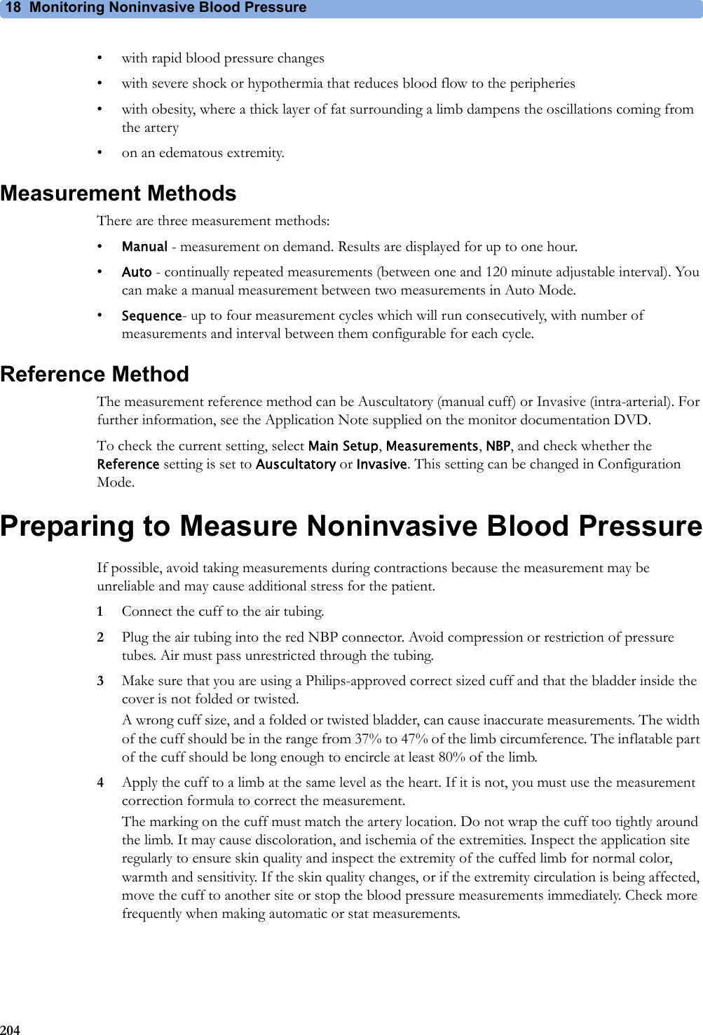 18 Monitoring Noninvasive Blood Pressure204• with rapid blood pressure changes• with severe shock or hypothermia that reduces blood flow to the peripheries• with obesity, where a thick layer of fat surrounding a limb dampens the oscillations coming from the artery• on an edematous extremity.Measurement MethodsThere are three measurement methods:•Manual - measurement on demand. Results are displayed for up to one hour.•Auto - continually repeated measurements (between one and 120 minute adjustable interval). You can make a manual measurement between two measurements in Auto Mode.•Sequence- up to four measurement cycles which will run consecutively, with number of measurements and interval between them configurable for each cycle.Reference MethodThe measurement reference method can be Auscultatory (manual cuff) or Invasive (intra-arterial). For further information, see the Application Note supplied on the monitor documentation DVD.To check the current setting, select Main Setup, Measurements, NBP, and check whether the Reference setting is set to Auscultatory or Invasive. This setting can be changed in Configuration Mode.Preparing to Measure Noninvasive Blood PressureIf possible, avoid taking measurements during contractions because the measurement may be unreliable and may cause additional stress for the patient.1Connect the cuff to the air tubing.2Plug the air tubing into the red NBP connector. Avoid compression or restriction of pressure tubes. Air must pass unrestricted through the tubing.3Make sure that you are using a Philips-approved correct sized cuff and that the bladder inside the cover is not folded or twisted.A wrong cuff size, and a folded or twisted bladder, can cause inaccurate measurements. The width of the cuff should be in the range from 37% to 47% of the limb circumference. The inflatable part of the cuff should be long enough to encircle at least 80% of the limb.4Apply the cuff to a limb at the same level as the heart. If it is not, you must use the measurement correction formula to correct the measurement.The marking on the cuff must match the artery location. Do not wrap the cuff too tightly around the limb. It may cause discoloration, and ischemia of the extremities. Inspect the application site regularly to ensure skin quality and inspect the extremity of the cuffed limb for normal color, warmth and sensitivity. If the skin quality changes, or if the extremity circulation is being affected, move the cuff to another site or stop the blood pressure measurements immediately. Check more frequently when making automatic or stat measurements.