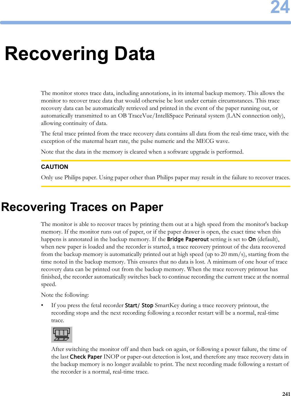 2424124Recovering DataThe monitor stores trace data, including annotations, in its internal backup memory. This allows the monitor to recover trace data that would otherwise be lost under certain circumstances. This trace recovery data can be automatically retrieved and printed in the event of the paper running out, or automatically transmitted to an OB TraceVue/IntelliSpace Perinatal system (LAN connection only), allowing continuity of data.The fetal trace printed from the trace recovery data contains all data from the real-time trace, with the exception of the maternal heart rate, the pulse numeric and the MECG wave.Note that the data in the memory is cleared when a software upgrade is performed.CAUTIONOnly use Philips paper. Using paper other than Philips paper may result in the failure to recover traces.Recovering Traces on PaperThe monitor is able to recover traces by printing them out at a high speed from the monitor&apos;s backup memory. If the monitor runs out of paper, or if the paper drawer is open, the exact time when this happens is annotated in the backup memory. If the Bridge Paperout setting is set to On (default), when new paper is loaded and the recorder is started, a trace recovery printout of the data recovered from the backup memory is automatically printed out at high speed (up to 20 mm/s), starting from the time noted in the backup memory. This ensures that no data is lost. A minimum of one hour of trace recovery data can be printed out from the backup memory. When the trace recovery printout has finished, the recorder automatically switches back to continue recording the current trace at the normal speed.Note the following:• If you press the fetal recorder Start/ Stop SmartKey during a trace recovery printout, the recording stops and the next recording following a recorder restart will be a normal, real-time trace.After switching the monitor off and then back on again, or following a power failure, the time of the last Check Paper INOP or paper-out detection is lost, and therefore any trace recovery data in the backup memory is no longer available to print. The next recording made following a restart of the recorder is a normal, real-time trace.