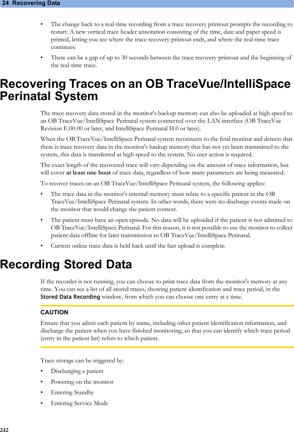 24 Recovering Data242• The change back to a real-time recording from a trace recovery printout prompts the recording to restart. A new vertical trace header annotation consisting of the time, date and paper speed is printed, letting you see where the trace recovery printout ends, and where the real-time trace continues.• There can be a gap of up to 30 seconds between the trace recovery printout and the beginning of the real-time trace.Recovering Traces on an OB TraceVue/IntelliSpace Perinatal SystemThe trace recovery data stored in the monitor&apos;s backup memory can also be uploaded at high speed to an OB TraceVue/IntelliSpace Perinatal system connected over the LAN interface (OB TraceVue Revision E.00.00 or later, and IntelliSpace Perinatal H.0 or later).When the OB TraceVue/IntelliSpace Perinatal system reconnects to the fetal monitor and detects that there is trace recovery data in the monitor&apos;s backup memory that has not yet been transmitted to the system, this data is transferred at high speed to the system. No user action is required.The exact length of the recovered trace will vary depending on the amount of trace information, but will cover at least one hour of trace data, regardless of how many parameters are being measured.To recover traces on an OB TraceVue/IntelliSpace Perinatal system, the following applies:• The trace data in the monitor&apos;s internal memory must relate to a specific patient in the OB TraceVue/IntelliSpace Perinatal system. In other words, there were no discharge events made on the monitor that would change the patient context.• The patient must have an open episode. No data will be uploaded if the patient is not admitted to OB TraceVue/IntelliSpace Perinatal. For this reason, it is not possible to use the monitor to collect patient data offline for later transmission to OB TraceVue/IntelliSpace Perinatal.• Current online trace data is held back until the fast upload is complete.Recording Stored DataIf the recorder is not running, you can choose to print trace data from the monitor&apos;s memory at any time. You can see a list of all stored traces, showing patient identification and trace period, in the Stored Data Recording window, from which you can choose one entry at a time.CAUTIONEnsure that you admit each patient by name, including other patient identification information, and discharge the patient when you have finished monitoring, so that you can identify which trace period (entry in the patient list) refers to which patient. Trace storage can be triggered by:• Discharging a patient• Powering on the monitor•Entering Standby• Entering Service Mode