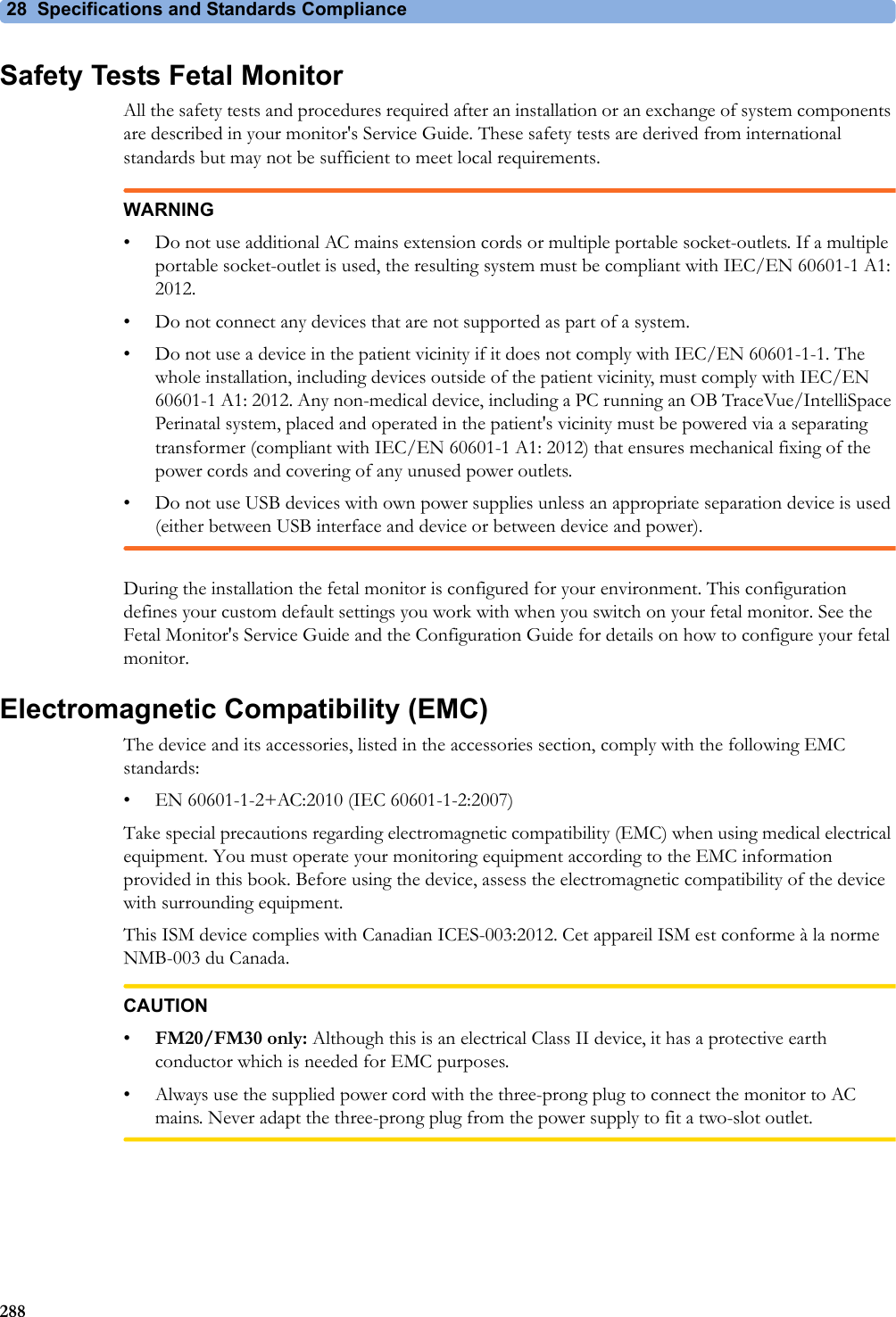 28 Specifications and Standards Compliance288Safety Tests Fetal MonitorAll the safety tests and procedures required after an installation or an exchange of system components are described in your monitor&apos;s Service Guide. These safety tests are derived from international standards but may not be sufficient to meet local requirements.WARNING• Do not use additional AC mains extension cords or multiple portable socket-outlets. If a multiple portable socket-outlet is used, the resulting system must be compliant with IEC/EN 60601-1 A1: 2012.• Do not connect any devices that are not supported as part of a system.• Do not use a device in the patient vicinity if it does not comply with IEC/EN 60601-1-1. The whole installation, including devices outside of the patient vicinity, must comply with IEC/EN 60601-1 A1: 2012. Any non-medical device, including a PC running an OB TraceVue/IntelliSpace Perinatal system, placed and operated in the patient&apos;s vicinity must be powered via a separating transformer (compliant with IEC/EN 60601-1 A1: 2012) that ensures mechanical fixing of the power cords and covering of any unused power outlets.• Do not use USB devices with own power supplies unless an appropriate separation device is used (either between USB interface and device or between device and power).During the installation the fetal monitor is configured for your environment. This configuration defines your custom default settings you work with when you switch on your fetal monitor. See the Fetal Monitor&apos;s Service Guide and the Configuration Guide for details on how to configure your fetal monitor.Electromagnetic Compatibility (EMC)The device and its accessories, listed in the accessories section, comply with the following EMC standards:• EN 60601-1-2+AC:2010 (IEC 60601-1-2:2007)Take special precautions regarding electromagnetic compatibility (EMC) when using medical electrical equipment. You must operate your monitoring equipment according to the EMC information provided in this book. Before using the device, assess the electromagnetic compatibility of the device with surrounding equipment.This ISM device complies with Canadian ICES-003:2012. Cet appareil ISM est conforme à la norme NMB-003 du Canada.CAUTION•FM20/FM30 only: Although this is an electrical Class II device, it has a protective earth conductor which is needed for EMC purposes.• Always use the supplied power cord with the three-prong plug to connect the monitor to AC mains. Never adapt the three-prong plug from the power supply to fit a two-slot outlet.