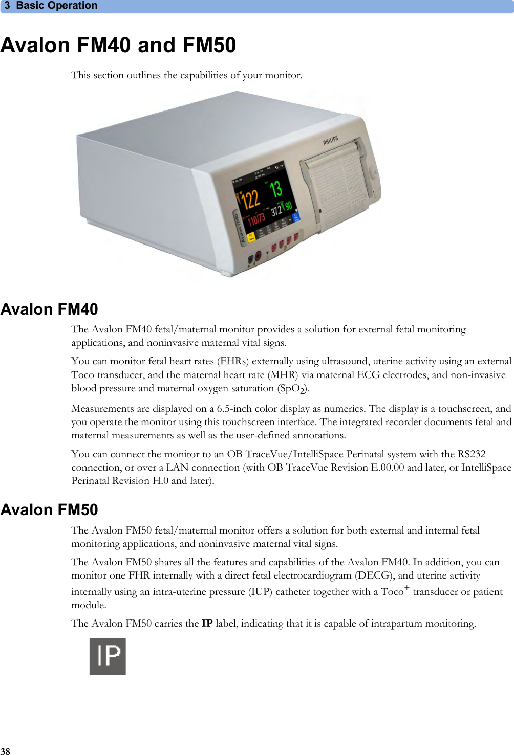 3 Basic Operation38Avalon FM40 and FM50This section outlines the capabilities of your monitor.Avalon FM40The Avalon FM40 fetal/maternal monitor provides a solution for external fetal monitoring applications, and noninvasive maternal vital signs.You can monitor fetal heart rates (FHRs) externally using ultrasound, uterine activity using an external Toco transducer, and the maternal heart rate (MHR) via maternal ECG electrodes, and non-invasive blood pressure and maternal oxygen saturation (SpO2).Measurements are displayed on a 6.5-inch color display as numerics. The display is a touchscreen, and you operate the monitor using this touchscreen interface. The integrated recorder documents fetal and maternal measurements as well as the user-defined annotations.You can connect the monitor to an OB TraceVue/IntelliSpace Perinatal system with the RS232 connection, or over a LAN connection (with OB TraceVue Revision E.00.00 and later, or IntelliSpace Perinatal Revision H.0 and later).Avalon FM50The Avalon FM50 fetal/maternal monitor offers a solution for both external and internal fetal monitoring applications, and noninvasive maternal vital signs.The Avalon FM50 shares all the features and capabilities of the Avalon FM40. In addition, you can monitor one FHR internally with a direct fetal electrocardiogram (DECG), and uterine activity internally using an intra-uterine pressure (IUP) catheter together with a Toco+ transducer or patient module.The Avalon FM50 carries the IP label, indicating that it is capable of intrapartum monitoring.