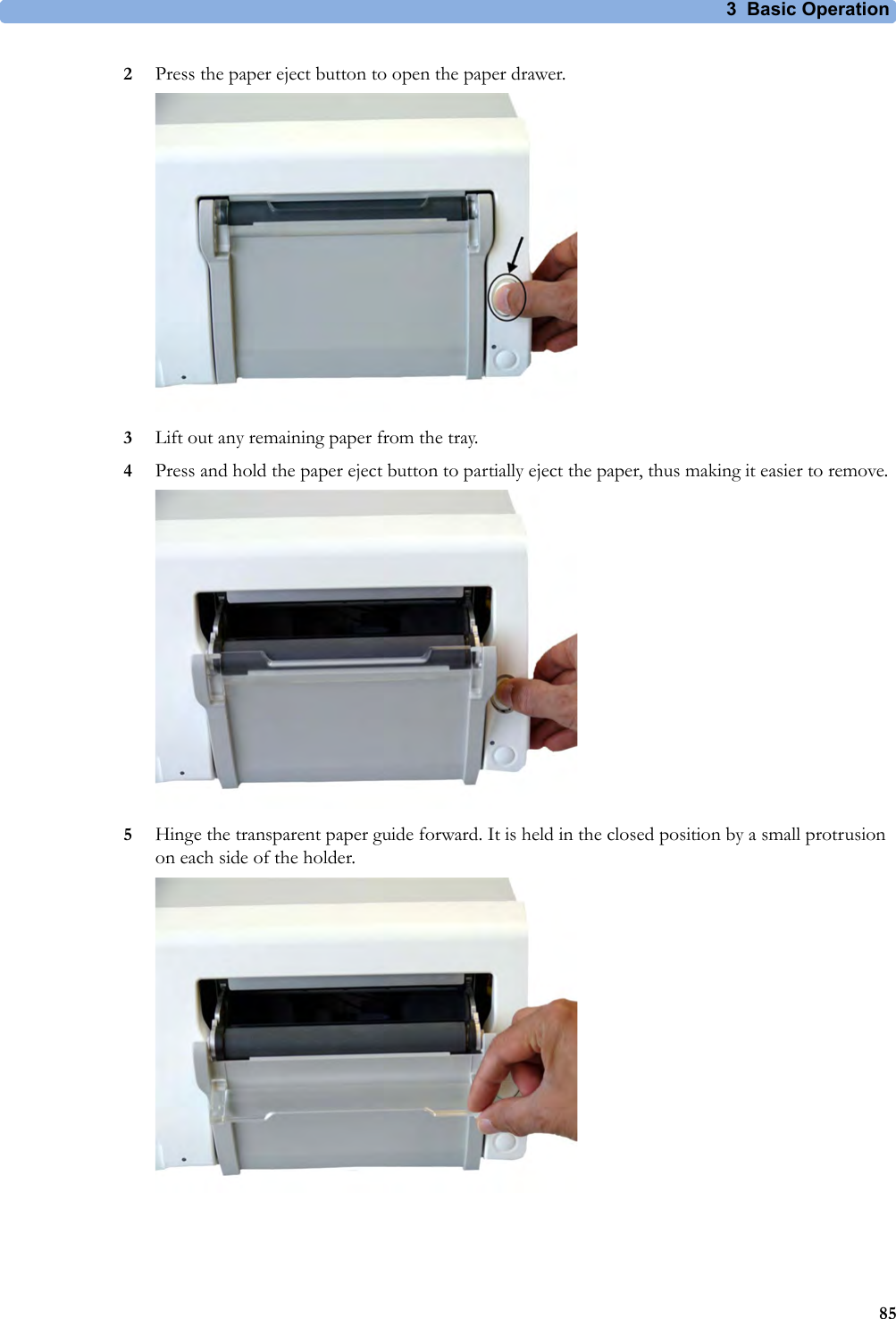 3 Basic Operation852Press the paper eject button to open the paper drawer.3Lift out any remaining paper from the tray. 4Press and hold the paper eject button to partially eject the paper, thus making it easier to remove.5Hinge the transparent paper guide forward. It is held in the closed position by a small protrusion on each side of the holder.