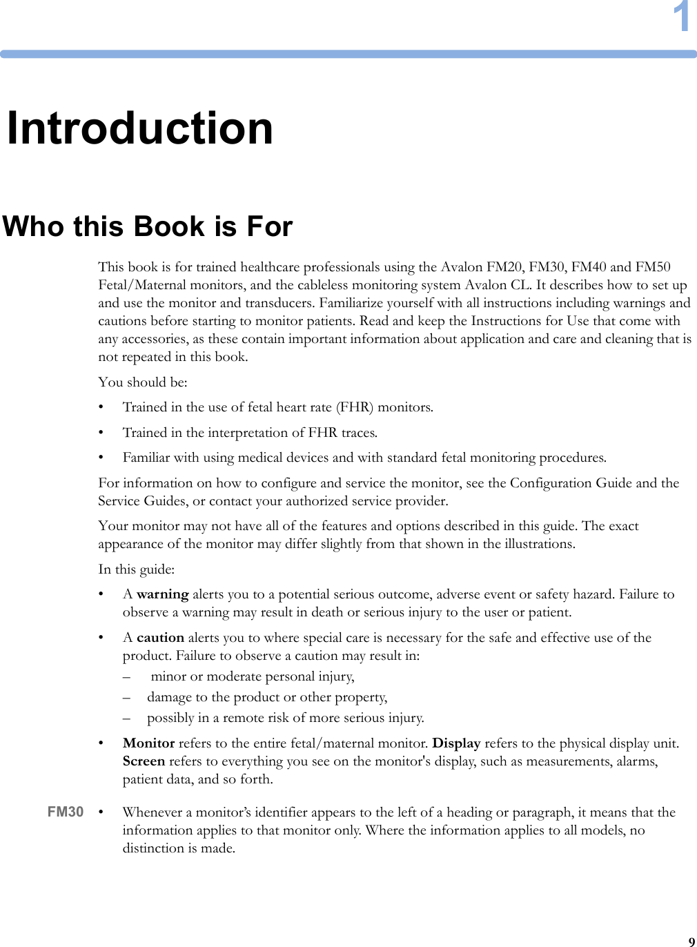 191IntroductionWho this Book is ForThis book is for trained healthcare professionals using the Avalon FM20, FM30, FM40 and FM50 Fetal/Maternal monitors, and the cableless monitoring system Avalon CL. It describes how to set up and use the monitor and transducers. Familiarize yourself with all instructions including warnings and cautions before starting to monitor patients. Read and keep the Instructions for Use that come with any accessories, as these contain important information about application and care and cleaning that is not repeated in this book.You should be:• Trained in the use of fetal heart rate (FHR) monitors.• Trained in the interpretation of FHR traces.• Familiar with using medical devices and with standard fetal monitoring procedures.For information on how to configure and service the monitor, see the Configuration Guide and the Service Guides, or contact your authorized service provider.Your monitor may not have all of the features and options described in this guide. The exact appearance of the monitor may differ slightly from that shown in the illustrations.In this guide:•A warning alerts you to a potential serious outcome, adverse event or safety hazard. Failure to observe a warning may result in death or serious injury to the user or patient.•A caution alerts you to where special care is necessary for the safe and effective use of the product. Failure to observe a caution may result in:–  minor or moderate personal injury,– damage to the product or other property,– possibly in a remote risk of more serious injury.•Monitor refers to the entire fetal/maternal monitor. Display refers to the physical display unit. Screen refers to everything you see on the monitor&apos;s display, such as measurements, alarms, patient data, and so forth.FM30 • Whenever a monitor’s identifier appears to the left of a heading or paragraph, it means that the information applies to that monitor only. Where the information applies to all models, no distinction is made.