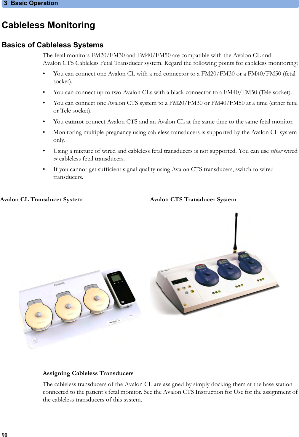 3 Basic Operation90Cableless MonitoringBasics of Cableless SystemsThe fetal monitors FM20/FM30 and FM40/FM50 are compatible with the Avalon CL and Avalon CTS Cableless Fetal Transducer system. Regard the following points for cableless monitoring:• You can connect one Avalon CL with a red connector to a FM20/FM30 or a FM40/FM50 (fetal socket).• You can connect up to two Avalon CLs with a black connector to a FM40/FM50 (Tele socket).• You can connect one Avalon CTS system to a FM20/FM30 or FM40/FM50 at a time (either fetal or Tele socket).•You cannot connect Avalon CTS and an Avalon CL at the same time to the same fetal monitor. • Monitoring multiple pregnancy using cableless transducers is supported by the Avalon CL system only.• Using a mixture of wired and cableless fetal transducers is not supported. You can use either wired or cableless fetal transducers. • If you cannot get sufficient signal quality using Avalon CTS transducers, switch to wired transducers.Assigning Cableless TransducersThe cableless transducers of the Avalon CL are assigned by simply docking them at the base station connected to the patient’s fetal monitor. See the Avalon CTS Instruction for Use for the assignment of the cableless transducers of this system.Avalon CL Transducer System Avalon CTS Transducer System