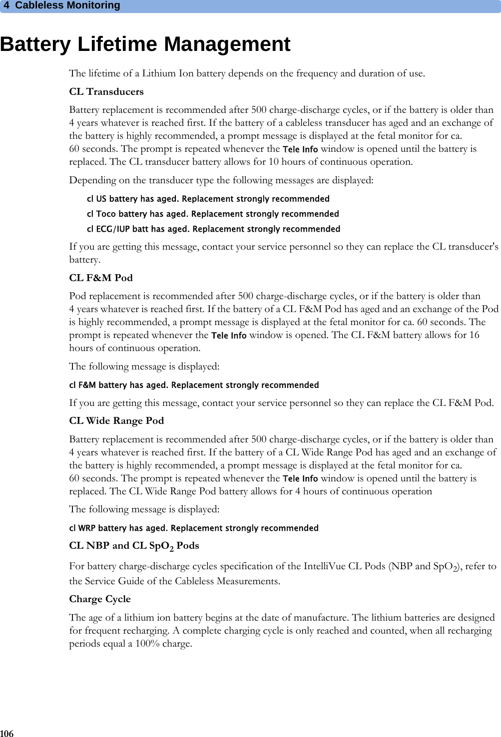 4  Cableless Monitoring106Battery Lifetime ManagementThe lifetime of a Lithium Ion battery depends on the frequency and duration of use.CL TransducersBattery replacement is recommended after 500 charge-discharge cycles, or if the battery is older than 4 years whatever is reached first. If the battery of a cableless transducer has aged and an exchange of the battery is highly recommended, a prompt message is displayed at the fetal monitor for ca. 60 seconds. The prompt is repeated whenever the Tele Info window is opened until the battery is replaced. The CL transducer battery allows for 10 hours of continuous operation.Depending on the transducer type the following messages are displayed:cl US battery has aged. Replacement strongly recommendedcl Toco battery has aged. Replacement strongly recommendedcl ECG/IUP batt has aged. Replacement strongly recommendedIf you are getting this message, contact your service personnel so they can replace the CL transducer&apos;s battery.CL F&amp;M PodPod replacement is recommended after 500 charge-discharge cycles, or if the battery is older than 4 years whatever is reached first. If the battery of a CL F&amp;M Pod has aged and an exchange of the Pod is highly recommended, a prompt message is displayed at the fetal monitor for ca. 60 seconds. The prompt is repeated whenever the Tele Info window is opened. The CL F&amp;M battery allows for 16 hours of continuous operation.The following message is displayed:cl F&amp;M battery has aged. Replacement strongly recommendedIf you are getting this message, contact your service personnel so they can replace the CL F&amp;M Pod.CL Wide Range PodBattery replacement is recommended after 500 charge-discharge cycles, or if the battery is older than 4 years whatever is reached first. If the battery of a CL Wide Range Pod has aged and an exchange of the battery is highly recommended, a prompt message is displayed at the fetal monitor for ca. 60 seconds. The prompt is repeated whenever the Tele Info window is opened until the battery is replaced. The CL Wide Range Pod battery allows for 4 hours of continuous operationThe following message is displayed:cl WRP battery has aged. Replacement strongly recommendedCL NBP and CL SpO2 PodsFor battery charge-discharge cycles specification of the IntelliVue CL Pods (NBP and SpO2), refer to the Service Guide of the Cableless Measurements.Charge CycleThe age of a lithium ion battery begins at the date of manufacture. The lithium batteries are designed for frequent recharging. A complete charging cycle is only reached and counted, when all recharging periods equal a 100% charge.