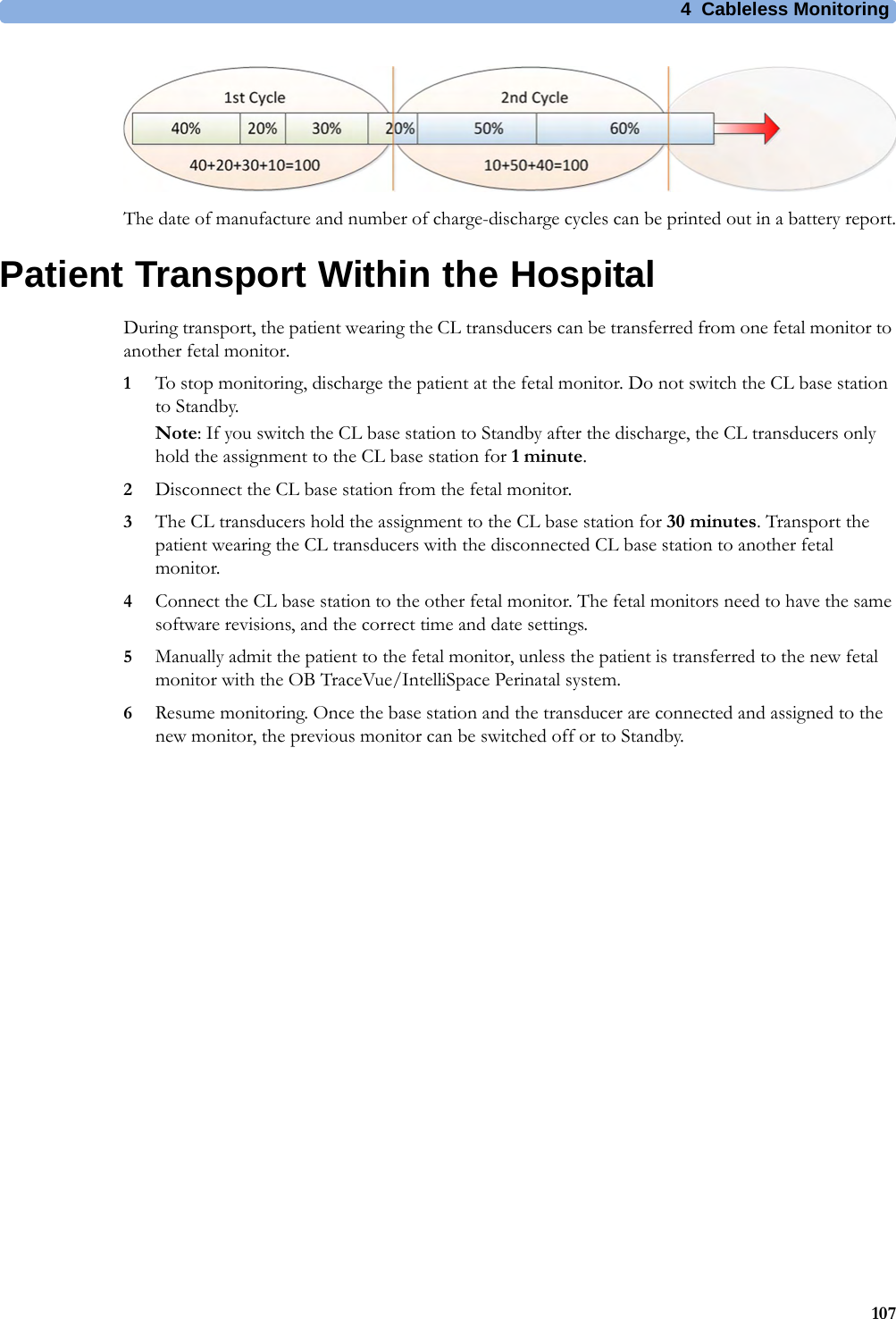 4  Cableless Monitoring107The date of manufacture and number of charge-discharge cycles can be printed out in a battery report.Patient Transport Within the HospitalDuring transport, the patient wearing the CL transducers can be transferred from one fetal monitor to another fetal monitor. 1To stop monitoring, discharge the patient at the fetal monitor. Do not switch the CL base station to Standby.Note: If you switch the CL base station to Standby after the discharge, the CL transducers only hold the assignment to the CL base station for 1 minute.2Disconnect the CL base station from the fetal monitor.3The CL transducers hold the assignment to the CL base station for 30 minutes. Transport the patient wearing the CL transducers with the disconnected CL base station to another fetal monitor.4Connect the CL base station to the other fetal monitor. The fetal monitors need to have the same software revisions, and the correct time and date settings.5Manually admit the patient to the fetal monitor, unless the patient is transferred to the new fetal monitor with the OB TraceVue/IntelliSpace Perinatal system.6Resume monitoring. Once the base station and the transducer are connected and assigned to the new monitor, the previous monitor can be switched off or to Standby.