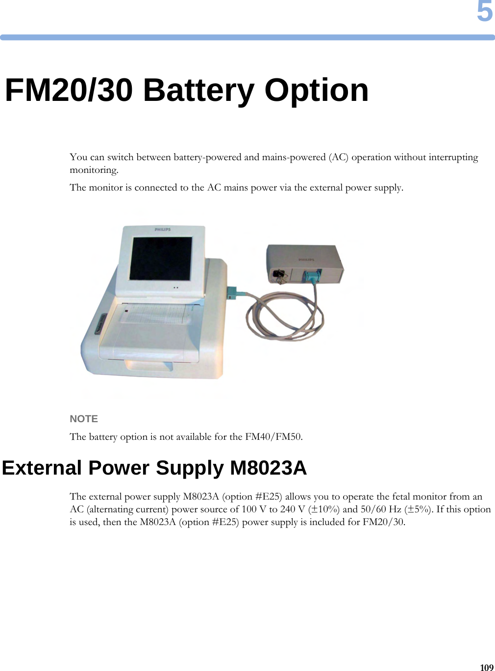 51095FM20/30 Battery OptionYou can switch between battery-powered and mains-powered (AC) operation without interrupting monitoring.The monitor is connected to the AC mains power via the external power supply.NOTEThe battery option is not available for the FM40/FM50.External Power Supply M8023AThe external power supply M8023A (option #E25) allows you to operate the fetal monitor from an AC (alternating current) power source of 100 V to 240 V (±10%) and 50/60 Hz (±5%). If this option is used, then the M8023A (option #E25) power supply is included for FM20/30.