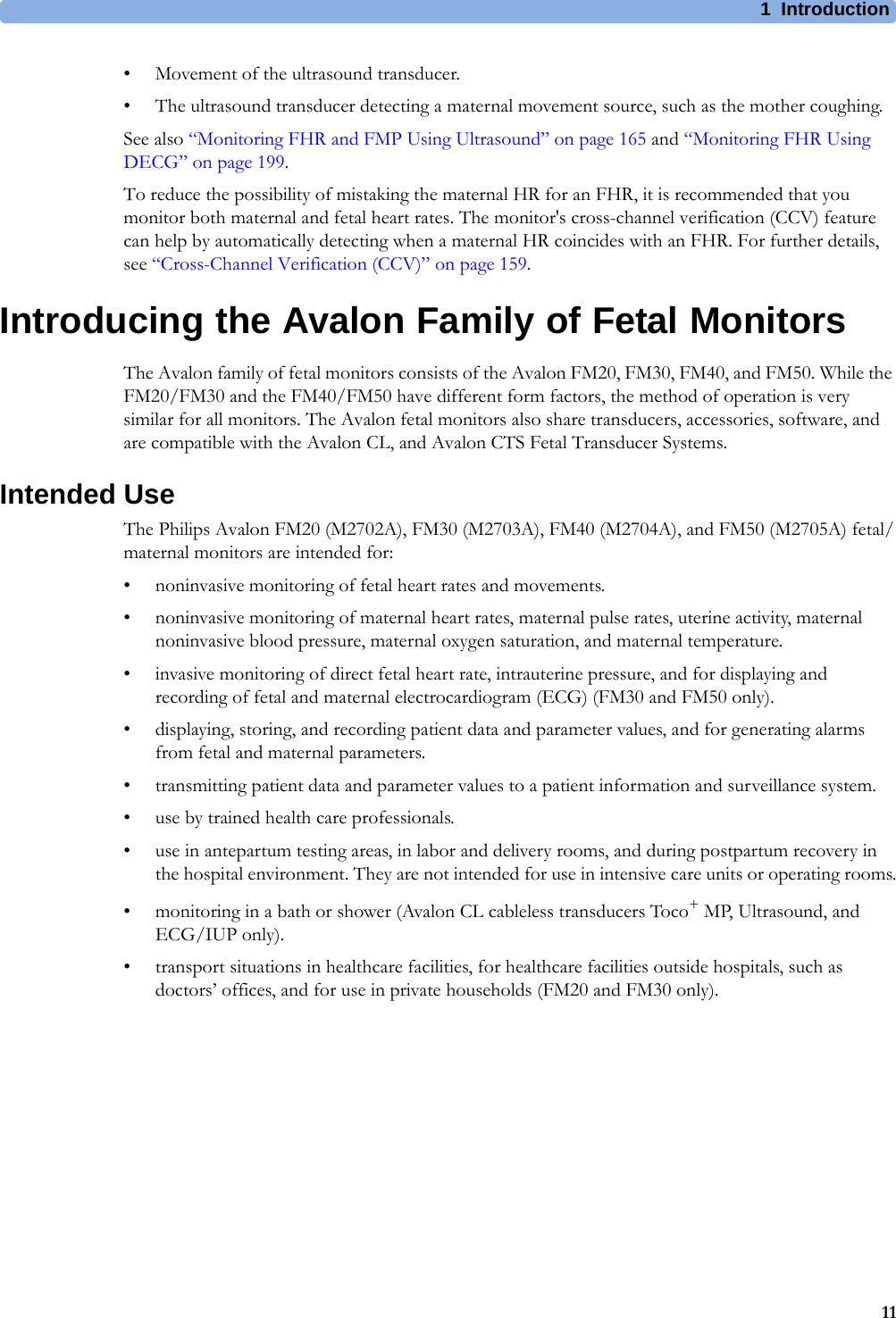 1  Introduction11• Movement of the ultrasound transducer.• The ultrasound transducer detecting a maternal movement source, such as the mother coughing.See also “Monitoring FHR and FMP Using Ultrasound” on page 165 and “Monitoring FHR Using DECG” on page 199.To reduce the possibility of mistaking the maternal HR for an FHR, it is recommended that you monitor both maternal and fetal heart rates. The monitor&apos;s cross-channel verification (CCV) feature can help by automatically detecting when a maternal HR coincides with an FHR. For further details, see “Cross-Channel Verification (CCV)” on page 159.Introducing the Avalon Family of Fetal MonitorsThe Avalon family of fetal monitors consists of the Avalon FM20, FM30, FM40, and FM50. While the FM20/FM30 and the FM40/FM50 have different form factors, the method of operation is very similar for all monitors. The Avalon fetal monitors also share transducers, accessories, software, and are compatible with the Avalon CL, and Avalon CTS Fetal Transducer Systems.Intended UseThe Philips Avalon FM20 (M2702A), FM30 (M2703A), FM40 (M2704A), and FM50 (M2705A) fetal/maternal monitors are intended for:• noninvasive monitoring of fetal heart rates and movements.• noninvasive monitoring of maternal heart rates, maternal pulse rates, uterine activity, maternal noninvasive blood pressure, maternal oxygen saturation, and maternal temperature.• invasive monitoring of direct fetal heart rate, intrauterine pressure, and for displaying and recording of fetal and maternal electrocardiogram (ECG) (FM30 and FM50 only).• displaying, storing, and recording patient data and parameter values, and for generating alarms from fetal and maternal parameters.• transmitting patient data and parameter values to a patient information and surveillance system.• use by trained health care professionals.• use in antepartum testing areas, in labor and delivery rooms, and during postpartum recovery in the hospital environment. They are not intended for use in intensive care units or operating rooms.• monitoring in a bath or shower (Avalon CL cableless transducers Toco+ MP, Ultrasound, and ECG/IUP only).• transport situations in healthcare facilities, for healthcare facilities outside hospitals, such as doctors’ offices, and for use in private households (FM20 and FM30 only).