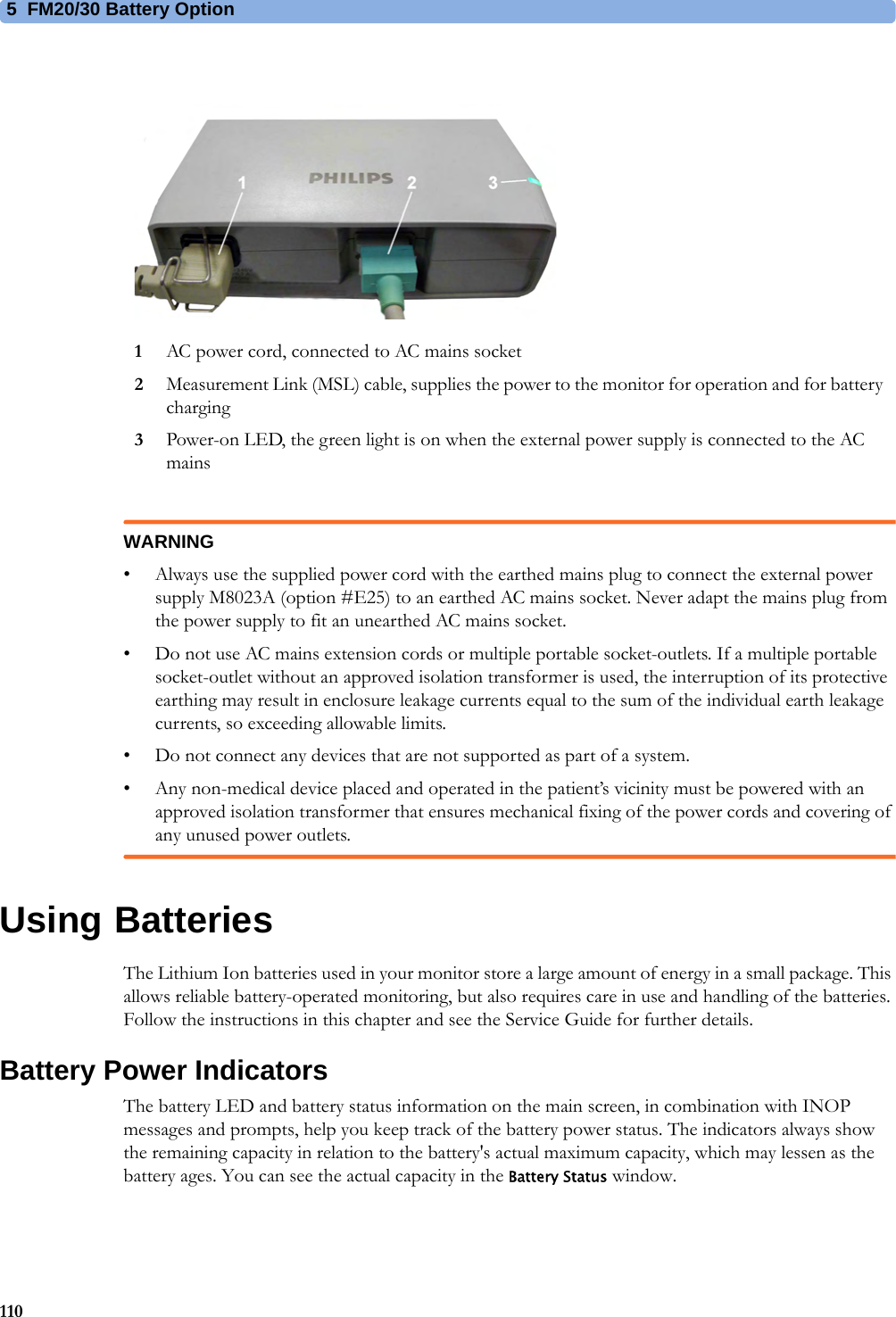 5  FM20/30 Battery Option110WARNING• Always use the supplied power cord with the earthed mains plug to connect the external power supply M8023A (option #E25) to an earthed AC mains socket. Never adapt the mains plug from the power supply to fit an unearthed AC mains socket.• Do not use AC mains extension cords or multiple portable socket-outlets. If a multiple portable socket-outlet without an approved isolation transformer is used, the interruption of its protective earthing may result in enclosure leakage currents equal to the sum of the individual earth leakage currents, so exceeding allowable limits.• Do not connect any devices that are not supported as part of a system.• Any non-medical device placed and operated in the patient’s vicinity must be powered with an approved isolation transformer that ensures mechanical fixing of the power cords and covering of any unused power outlets.Using BatteriesThe Lithium Ion batteries used in your monitor store a large amount of energy in a small package. This allows reliable battery-operated monitoring, but also requires care in use and handling of the batteries. Follow the instructions in this chapter and see the Service Guide for further details.Battery Power IndicatorsThe battery LED and battery status information on the main screen, in combination with INOP messages and prompts, help you keep track of the battery power status. The indicators always show the remaining capacity in relation to the battery&apos;s actual maximum capacity, which may lessen as the battery ages. You can see the actual capacity in the Battery Status window.1AC power cord, connected to AC mains socket2Measurement Link (MSL) cable, supplies the power to the monitor for operation and for battery charging3Power-on LED, the green light is on when the external power supply is connected to the AC mains