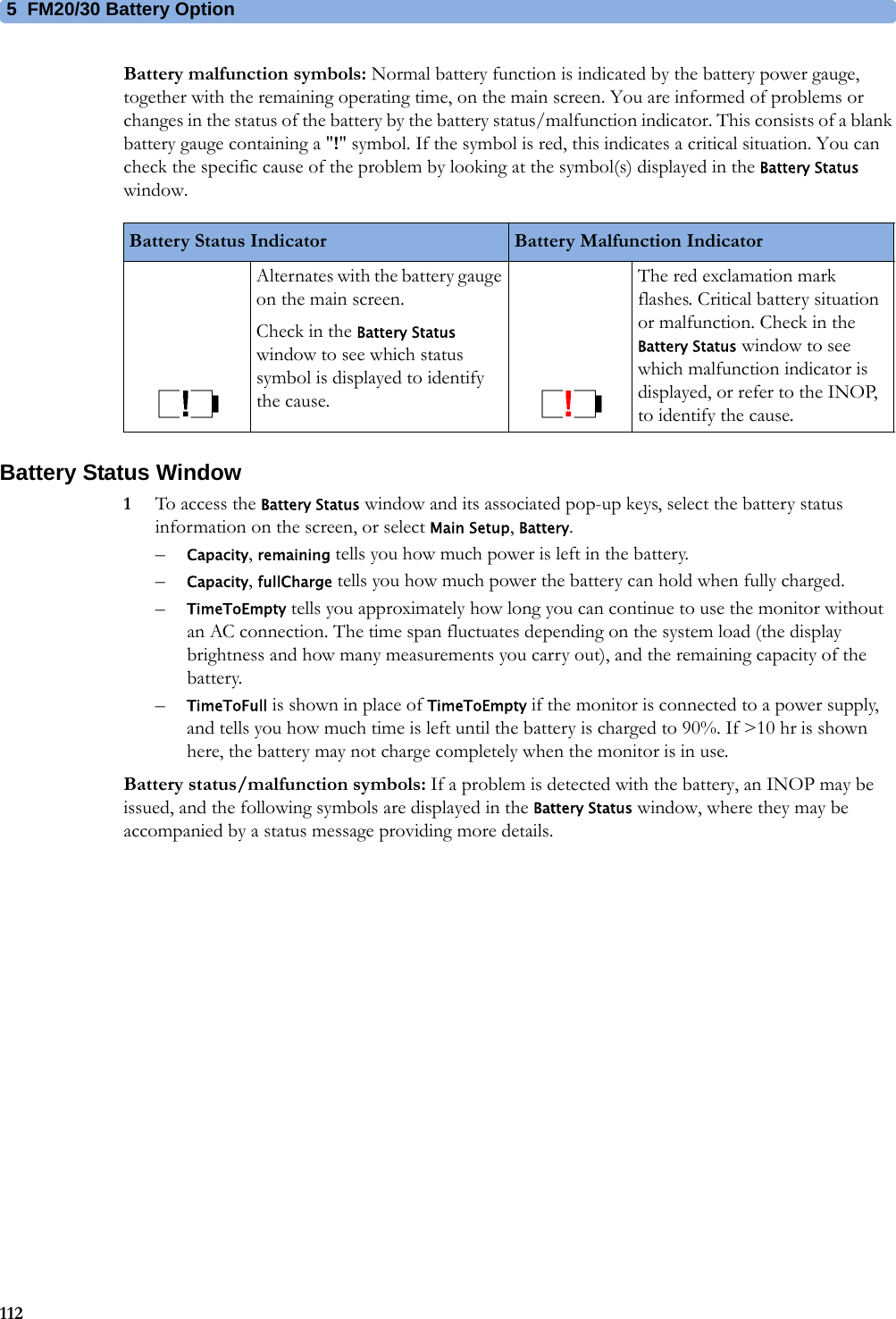 5  FM20/30 Battery Option112Battery malfunction symbols: Normal battery function is indicated by the battery power gauge, together with the remaining operating time, on the main screen. You are informed of problems or changes in the status of the battery by the battery status/malfunction indicator. This consists of a blank battery gauge containing a &quot;!&quot; symbol. If the symbol is red, this indicates a critical situation. You can check the specific cause of the problem by looking at the symbol(s) displayed in the Battery Status window.Battery Status Window1To access the Battery Status window and its associated pop-up keys, select the battery status information on the screen, or select Main Setup, Battery.–Capacity, remaining tells you how much power is left in the battery.–Capacity, fullCharge tells you how much power the battery can hold when fully charged.–TimeToEmpty tells you approximately how long you can continue to use the monitor without an AC connection. The time span fluctuates depending on the system load (the display brightness and how many measurements you carry out), and the remaining capacity of the battery.–TimeToFull is shown in place of TimeToEmpty if the monitor is connected to a power supply, and tells you how much time is left until the battery is charged to 90%. If &gt;10 hr is shown here, the battery may not charge completely when the monitor is in use.Battery status/malfunction symbols: If a problem is detected with the battery, an INOP may be issued, and the following symbols are displayed in the Battery Status window, where they may be accompanied by a status message providing more details.Battery Status Indicator Battery Malfunction IndicatorAlternates with the battery gauge on the main screen.Check in the Battery Status window to see which status symbol is displayed to identify the cause.The red exclamation mark flashes. Critical battery situation or malfunction. Check in the Battery Status window to see which malfunction indicator is displayed, or refer to the INOP, to identify the cause.