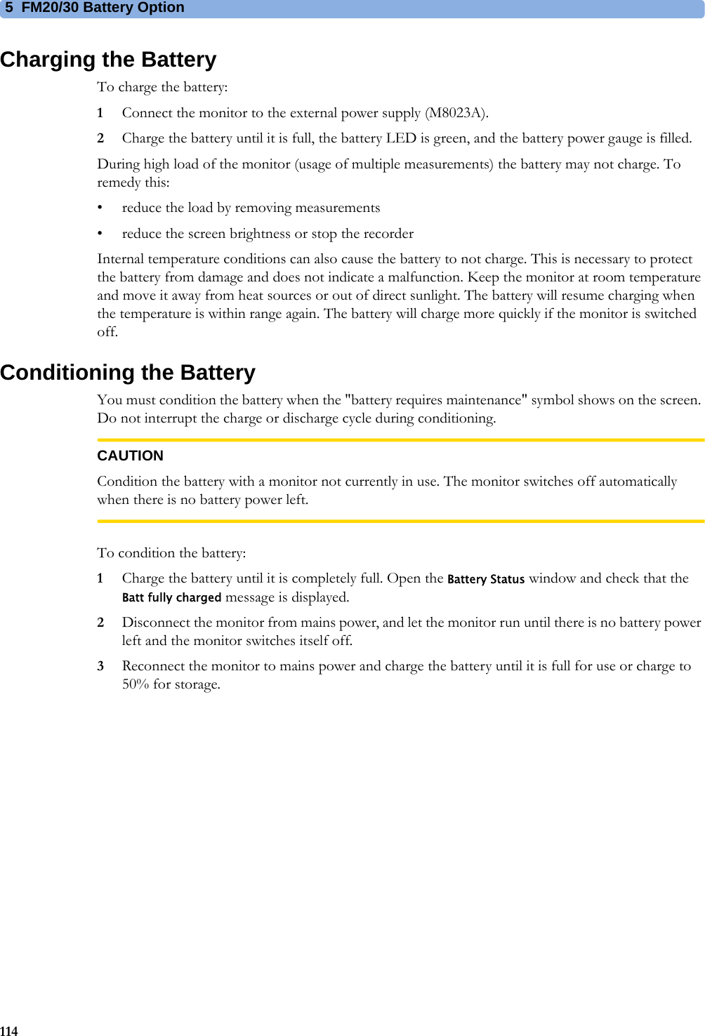 5  FM20/30 Battery Option114Charging the BatteryTo charge the battery:1Connect the monitor to the external power supply (M8023A).2Charge the battery until it is full, the battery LED is green, and the battery power gauge is filled.During high load of the monitor (usage of multiple measurements) the battery may not charge. To remedy this:• reduce the load by removing measurements• reduce the screen brightness or stop the recorderInternal temperature conditions can also cause the battery to not charge. This is necessary to protect the battery from damage and does not indicate a malfunction. Keep the monitor at room temperature and move it away from heat sources or out of direct sunlight. The battery will resume charging when the temperature is within range again. The battery will charge more quickly if the monitor is switched off.Conditioning the BatteryYou must condition the battery when the &quot;battery requires maintenance&quot; symbol shows on the screen. Do not interrupt the charge or discharge cycle during conditioning.CAUTIONCondition the battery with a monitor not currently in use. The monitor switches off automatically when there is no battery power left.To condition the battery:1Charge the battery until it is completely full. Open the Battery Status window and check that the Batt fully charged message is displayed.2Disconnect the monitor from mains power, and let the monitor run until there is no battery power left and the monitor switches itself off.3Reconnect the monitor to mains power and charge the battery until it is full for use or charge to 50% for storage.