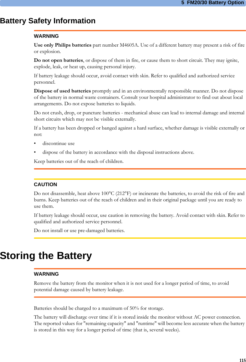 5  FM20/30 Battery Option115Battery Safety InformationWARNINGUse only Philips batteries part number M4605A. Use of a different battery may present a risk of fire or explosion.Do not open batteries, or dispose of them in fire, or cause them to short circuit. They may ignite, explode, leak, or heat up, causing personal injury.If battery leakage should occur, avoid contact with skin. Refer to qualified and authorized service personnel.Dispose of used batteries promptly and in an environmentally responsible manner. Do not dispose of the battery in normal waste containers. Consult your hospital administrator to find out about local arrangements. Do not expose batteries to liquids.Do not crush, drop, or puncture batteries - mechanical abuse can lead to internal damage and internal short circuits which may not be visible externally.If a battery has been dropped or banged against a hard surface, whether damage is visible externally or not:• discontinue use• dispose of the battery in accordance with the disposal instructions above.Keep batteries out of the reach of children.CAUTIONDo not disassemble, heat above 100°C (212°F) or incinerate the batteries, to avoid the risk of fire and burns. Keep batteries out of the reach of children and in their original package until you are ready to use them.If battery leakage should occur, use caution in removing the battery. Avoid contact with skin. Refer to qualified and authorized service personnel.Do not install or use pre-damaged batteries.Storing the BatteryWARNINGRemove the battery from the monitor when it is not used for a longer period of time, to avoid potential damage caused by battery leakage.Batteries should be charged to a maximum of 50% for storage.The battery will discharge over time if it is stored inside the monitor without AC power connection. The reported values for &quot;remaining capacity&quot; and &quot;runtime&quot; will become less accurate when the battery is stored in this way for a longer period of time (that is, several weeks).