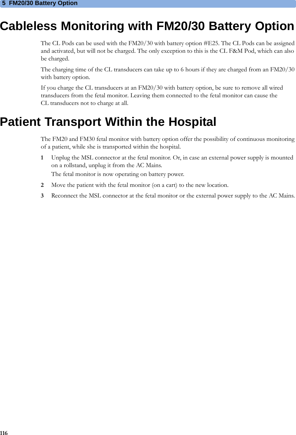 5  FM20/30 Battery Option116Cableless Monitoring with FM20/30 Battery OptionThe CL Pods can be used with the FM20/30 with battery option #E25. The CL Pods can be assigned and activated, but will not be charged. The only exception to this is the CL F&amp;M Pod, which can also be charged.The charging time of the CL transducers can take up to 6 hours if they are charged from an FM20/30 with battery option.If you charge the CL transducers at an FM20/30 with battery option, be sure to remove all wired transducers from the fetal monitor. Leaving them connected to the fetal monitor can cause the CL transducers not to charge at all.Patient Transport Within the HospitalThe FM20 and FM30 fetal monitor with battery option offer the possibility of continuous monitoring of a patient, while she is transported within the hospital.1Unplug the MSL connector at the fetal monitor. Or, in case an external power supply is mounted on a rollstand, unplug it from the AC Mains.The fetal monitor is now operating on battery power.2Move the patient with the fetal monitor (on a cart) to the new location.3Reconnect the MSL connector at the fetal monitor or the external power supply to the AC Mains.